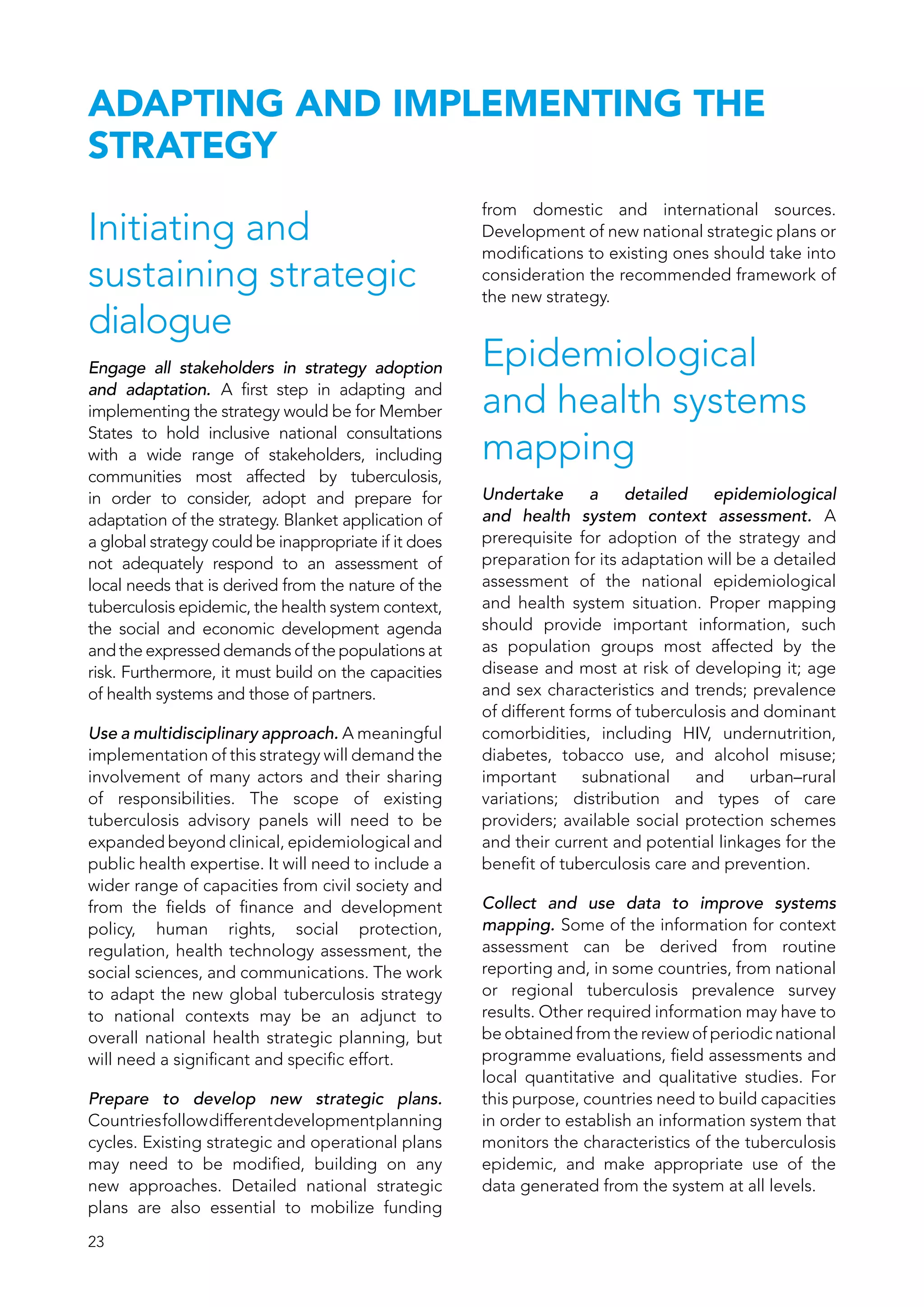 23
ADAPTING AND IMPLEMENTING THE
STRATEGY
Initiating and
sustaining strategic
dialogue
Engage all stakeholders in strategy adoption
and adaptation. A first step in adapting and
implementing the strategy would be for Member
States to hold inclusive national consultations
with a wide range of stakeholders, including
communities most affected by tuberculosis,
in order to consider, adopt and prepare for
adaptation of the strategy. Blanket application of
a global strategy could be inappropriate if it does
not adequately respond to an assessment of
local needs that is derived from the nature of the
tuberculosis epidemic, the health system context,
the social and economic development agenda
and the expressed demands of the populations at
risk. Furthermore, it must build on the capacities
of health systems and those of partners.
Use a multidisciplinary approach. A meaningful
implementation of this strategy will demand the
involvement of many actors and their sharing
of responsibilities. The scope of existing
tuberculosis advisory panels will need to be
expanded beyond clinical, epidemiological and
public health expertise. It will need to include a
wider range of capacities from civil society and
from the fields of finance and development
policy, human rights, social protection,
regulation, health technology assessment, the
social sciences, and communications. The work
to adapt the new global tuberculosis strategy
to national contexts may be an adjunct to
overall national health strategic planning, but
will need a significant and specific effort.
Prepare to develop new strategic plans.
Countriesfollowdifferentdevelopmentplanning
cycles. Existing strategic and operational plans
may need to be modified, building on any
new approaches. Detailed national strategic
plans are also essential to mobilize funding
from domestic and international sources.
Development of new national strategic plans or
modifications to existing ones should take into
consideration the recommended framework of
the new strategy.
Epidemiological
and health systems
mapping
Undertake a detailed epidemiological
and health system context assessment. A
prerequisite for adoption of the strategy and
preparation for its adaptation will be a detailed
assessment of the national epidemiological
and health system situation. Proper mapping
should provide important information, such
as population groups most affected by the
disease and most at risk of developing it; age
and sex characteristics and trends; prevalence
of different forms of tuberculosis and dominant
comorbidities, including HIV, undernutrition,
diabetes, tobacco use, and alcohol misuse;
important subnational and urban–rural
variations; distribution and types of care
providers; available social protection schemes
and their current and potential linkages for the
benefit of tuberculosis care and prevention.
Collect and use data to improve systems
mapping. Some of the information for context
assessment can be derived from routine
reporting and, in some countries, from national
or regional tuberculosis prevalence survey
results. Other required information may have to
be obtained from the review of periodic national
programme evaluations, field assessments and
local quantitative and qualitative studies. For
this purpose, countries need to build capacities
in order to establish an information system that
monitors the characteristics of the tuberculosis
epidemic, and make appropriate use of the
data generated from the system at all levels.
 