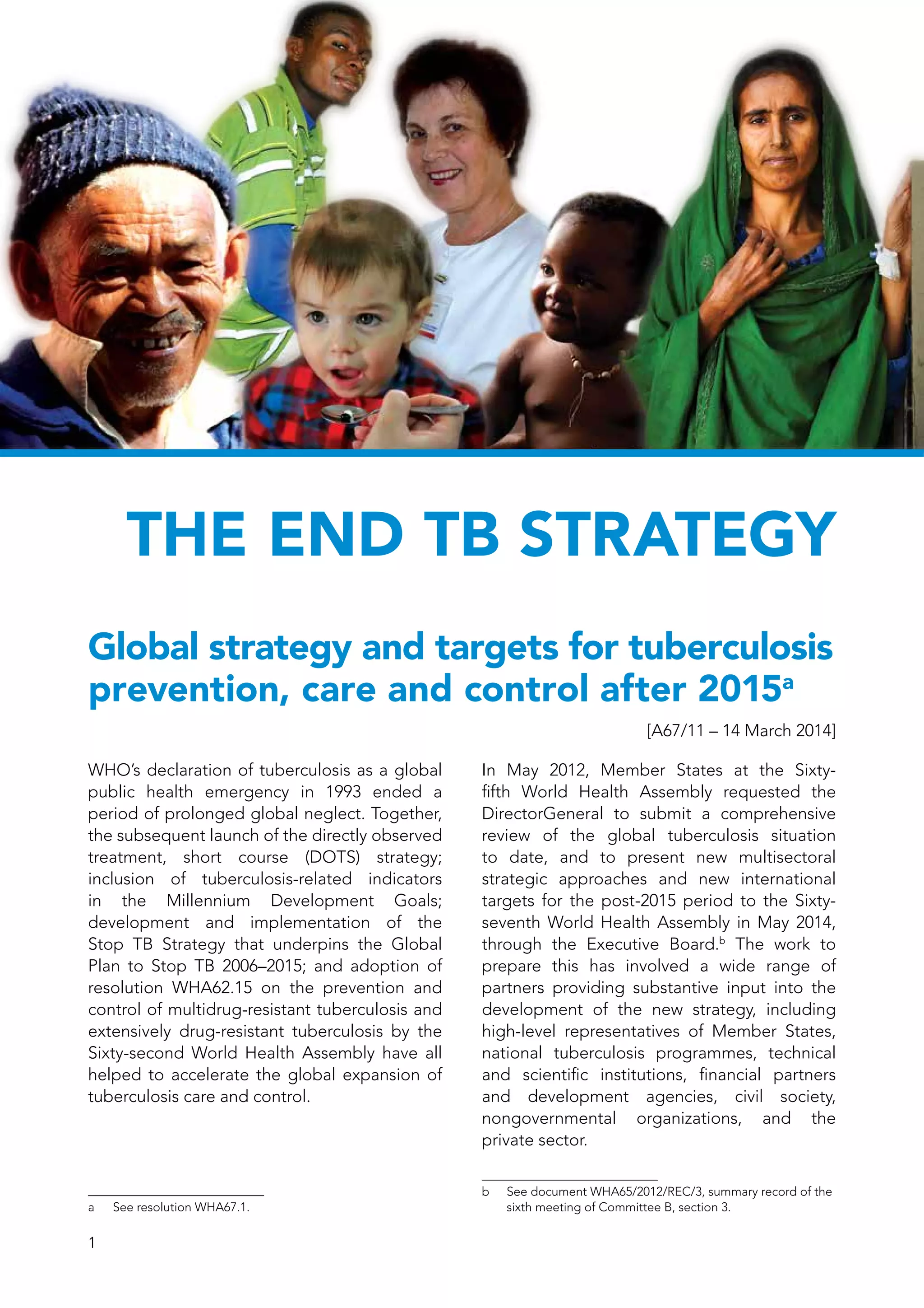 1
The End TB Strategy
Global strategy and targets for tuberculosis
prevention, care and control after 2015a
[A67/11 – 14 March 2014]
WHO’s declaration of tuberculosis as a global
public health emergency in 1993 ended a
period of prolonged global neglect. Together,
the subsequent launch of the directly observed
treatment, short course (DOTS) strategy;
inclusion of tuberculosis-related indicators
in the Millennium Development Goals;
development and implementation of the
Stop TB Strategy that underpins the Global
Plan to Stop TB 2006–2015; and adoption of
resolution WHA62.15 on the prevention and
control of multidrug-resistant tuberculosis and
extensively drug-resistant tuberculosis by the
Sixty-second World Health Assembly have all
helped to accelerate the global expansion of
tuberculosis care and control.
a	 See resolution WHA67.1.
In May 2012, Member States at the Sixty-
fifth World Health Assembly requested the
DirectorGeneral to submit a comprehensive
review of the global tuberculosis situation
to date, and to present new multisectoral
strategic approaches and new international
targets for the post-2015 period to the Sixty-
seventh World Health Assembly in May 2014,
through the Executive Board.b
The work to
prepare this has involved a wide range of
partners providing substantive input into the
development of the new strategy, including
high-level representatives of Member States,
national tuberculosis programmes, technical
and scientific institutions, financial partners
and development agencies, civil society,
nongovernmental organizations, and the
private sector.
b	 See document WHA65/2012/REC/3, summary record of the
sixth meeting of Committee B, section 3.
 