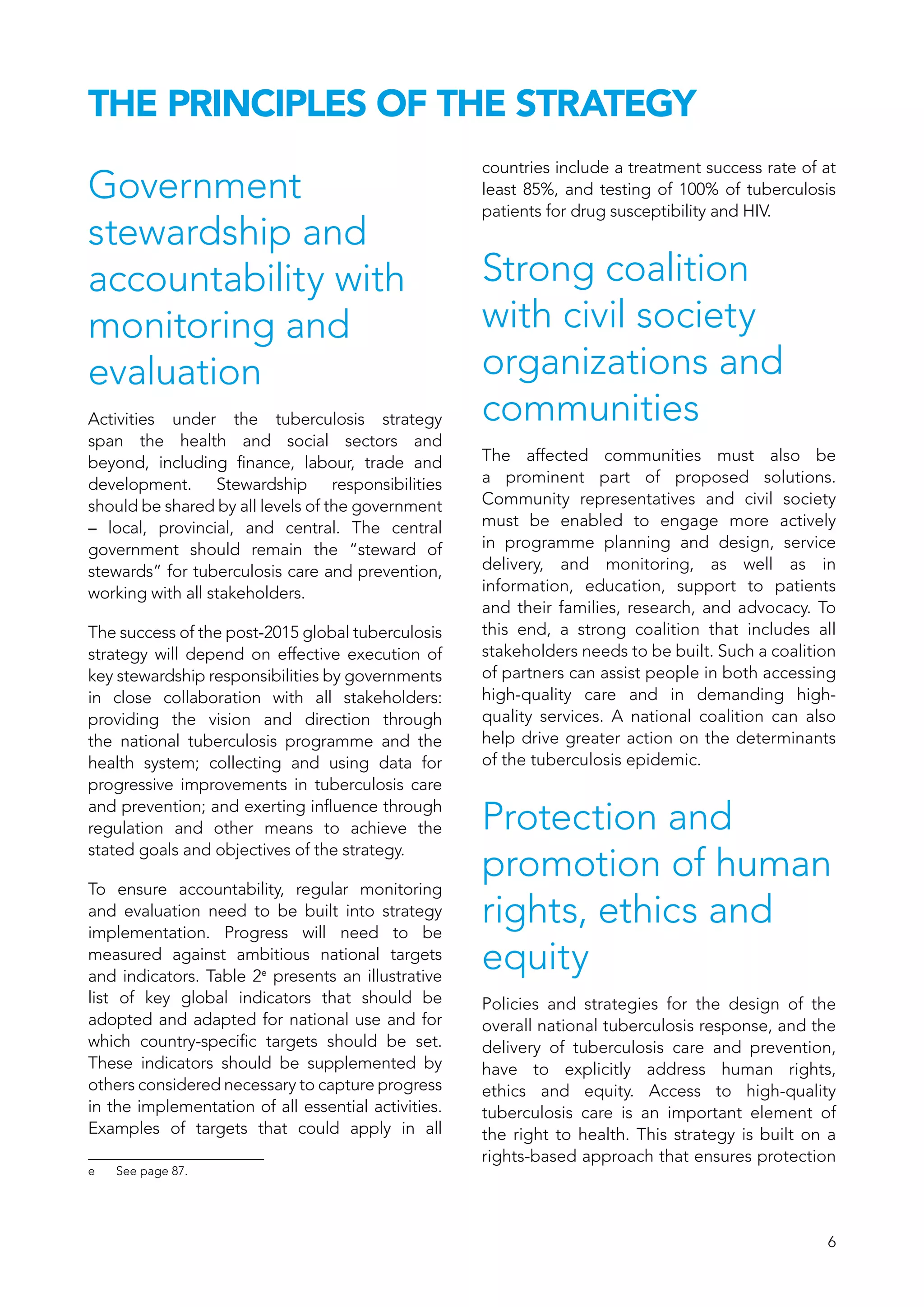6
THE PRINCIPLES OF THE STRATEGY
Government
stewardship and
accountability with
monitoring and
evaluation
Activities under the tuberculosis strategy
span the health and social sectors and
beyond, including finance, labour, trade and
development. Stewardship responsibilities
should be shared by all levels of the government
– local, provincial, and central. The central
government should remain the “steward of
stewards” for tuberculosis care and prevention,
working with all stakeholders.
The success of the post-2015 global tuberculosis
strategy will depend on effective execution of
key stewardship responsibilities by governments
in close collaboration with all stakeholders:
providing the vision and direction through
the national tuberculosis programme and the
health system; collecting and using data for
progressive improvements in tuberculosis care
and prevention; and exerting influence through
regulation and other means to achieve the
stated goals and objectives of the strategy.
To ensure accountability, regular monitoring
and evaluation need to be built into strategy
implementation. Progress will need to be
measured against ambitious national targets
and indicators. Table 2e
presents an illustrative
list of key global indicators that should be
adopted and adapted for national use and for
which country-specific targets should be set.
These indicators should be supplemented by
others considered necessary to capture progress
in the implementation of all essential activities.
Examples of targets that could apply in all
e	 See page 87.
countries include a treatment success rate of at
least 85%, and testing of 100% of tuberculosis
patients for drug susceptibility and HIV.
Strong coalition
with civil society
organizations and
communities
The affected communities must also be
a prominent part of proposed solutions.
Community representatives and civil society
must be enabled to engage more actively
in programme planning and design, service
delivery, and monitoring, as well as in
information, education, support to patients
and their families, research, and advocacy. To
this end, a strong coalition that includes all
stakeholders needs to be built. Such a coalition
of partners can assist people in both accessing
high-quality care and in demanding high-
quality services. A national coalition can also
help drive greater action on the determinants
of the tuberculosis epidemic.
Protection and
promotion of human
rights, ethics and
equity
Policies and strategies for the design of the
overall national tuberculosis response, and the
delivery of tuberculosis care and prevention,
have to explicitly address human rights,
ethics and equity. Access to high-quality
tuberculosis care is an important element of
the right to health. This strategy is built on a
rights-based approach that ensures protection
 
