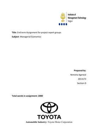 Title: End term Assignment for project report groups 
Subject: Managerial Economics 
Prepared by: 
Nimisha Agarwal 
2013173 
Section-D 
Total words in assignment: 2000 
Automobile Industry: Toyota Motor Corporation 
 