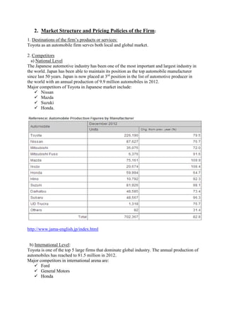 2. Market Structure and Pricing Policies of the Firm: 
1. Destinations of the firm’s products or services: 
Toyota as an automobile firm serves both local and global market. 
2. Competitors 
a) National Level 
The Japanese automotive industry has been one of the most important and largest industry in 
the world. Japan has been able to maintain its position as the top automobile manufacturer 
since last 50 years. Japan is now placed at 3rd position in the list of automotive producer in 
the world with an annual production of 9.9 million automobiles in 2012. 
Major competitors of Toyota in Japanese market include: 
 Nissan 
 Mazda 
 Suzuki 
 Honda. 
http://www.jama-english.jp/index.html 
b) International Level: 
Toyota is one of the top 5 large firms that dominate global industry. The annual production of 
automobiles has reached to 81.5 million in 2012. 
Major competitors in international arena are: 
 Ford 
 General Motors 
 Honda 
 