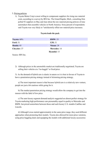 5. Pricing policies 
1) Toyota Motor Corp is most willing to compensate suppliers for rising raw material 
costs, according to a survey by IRN Inc. The Grand Rapids, Mich., consulting firm 
polled 92 suppliers in May and June about the raw material pricing policies of nine 
automakers that assemble vehicles in North America. Sixty percent of respondents 
said Toyota was very likely to "satisfactorily offset raw material price increases. 
Toyota leads the pack 
Toyota: 60% BMW: 33 
Ford: 51 GM: 31 
Honda: 43 Nissan: 28 
Chrysler: 37 Mercedes: 14 
Hyundai: 13 
Source: IRN Inc. 
2) Although prices in the automobile market are traditionally negotiated, Toyota are 
selling their vehicles at a "no-haggle" or fixed price. 
3) As the demand of hybrid cars is elastic in nature so it is best in favour of Toyota to 
have a penetration pricing strategy instead of skimming pricing strategy. 
a) The most important reason is that because hybrid cars is a relatively new venture, 
people are just a bit cautious while going for it. 
b) The market penetration pricing strategy would allow the company to get into the 
masses with the label of low price. 
c) The auto luxury segment demand analysis suggested an almost perfect strategy for 
Toyota marketing high performance cars presumably equal in quality to Mercedes and 
BMW, but priced somewhere between those and such luxury U.S. models Cadillac and 
Lincoln. 
d) Although Lexus started approximately in the same price range, they used different 
approaches when promoting their models. Toyota also allowed for more price variation, 
using price haggling deals and equipping the models with additional luxury accessories 
 