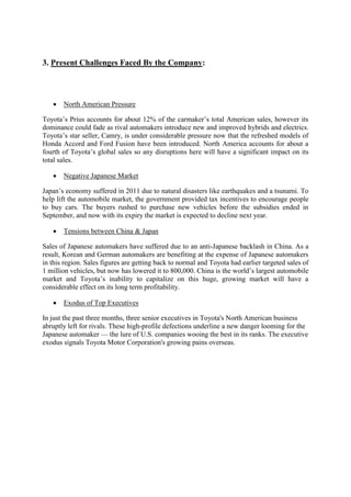 3. Present Challenges Faced By the Company: 
 North American Pressure 
Toyota’s Prius accounts for about 12% of the carmaker’s total American sales, however its 
dominance could fade as rival automakers introduce new and improved hybrids and electrics. 
Toyota’s star seller, Camry, is under considerable pressure now that the refreshed models of 
Honda Accord and Ford Fusion have been introduced. North America accounts for about a 
fourth of Toyota’s global sales so any disruptions here will have a significant impact on its 
total sales. 
 Negative Japanese Market 
Japan’s economy suffered in 2011 due to natural disasters like earthquakes and a tsunami. To 
help lift the automobile market, the government provided tax incentives to encourage people 
to buy cars. The buyers rushed to purchase new vehicles before the subsidies ended in 
September, and now with its expiry the market is expected to decline next year. 
 Tensions between China & Japan 
Sales of Japanese automakers have suffered due to an anti-Japanese backlash in China. As a 
result, Korean and German automakers are benefiting at the expense of Japanese automakers 
in this region. Sales figures are getting back to normal and Toyota had earlier targeted sales of 
1 million vehicles, but now has lowered it to 800,000. China is the world’s largest automobile 
market and Toyota’s inability to capitalize on this huge, growing market will have a 
considerable effect on its long term profitability. 
 Exodus of Top Executives 
In just the past three months, three senior executives in Toyota's North American business 
abruptly left for rivals. These high-profile defections underline a new danger looming for the 
Japanese automaker — the lure of U.S. companies wooing the best in its ranks. The executive 
exodus signals Toyota Motor Corporation's growing pains overseas. 
 