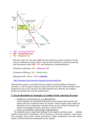  ATC = Average Total Cost 
 MR = Marginal Revenue 
 MC = Marginal Cost 
Note that where MC rises above MR, the firm would incur greater costs than it would 
receive in additional revenue, which is why the firm maximizes its profit by producing 
only that quantity where MR = MC, and charging the corresponding price. 
1 Productive Efficiency: MC = Minimum ATC 
2 Allocative Efficiency: MC = Market Price 
Oligopoly Profit = (Price - ATC) x Quantity 
-http://thismatter.com/economics/oligopoly-pricing-models.htm 
Through above graph we can predict that the company faced the problem of allocative 
efficiency i.e. due to negative Japanese market and tension between China and Japan as the 
marginal cost curve never intersects the market demand curve; therefore, the company 
produce less product than what the market desires. 
5. Toyota Resolution & Strategies to Combat North American Pressure 
o VEHICLE EFFICIENCY & EMISSIONS 
Toyota engineers are continually looking for ways to increase fuel economy and 
reduce emissions of pollutants from our vehicles. Vehicle weight, engine output, the 
application of new technologies and other factors are all evaluated to optimize fuel 
economy and tailpipe emissions, all before a vehicle is built. 
O FUEL ECONOMY AND GHG EMISSIONS 
The standards present a significant challenge for the engineers and they expect multiple 
vehicle and powertrain technologies will be necessary to meet the challenge. Using Toyota 
Way principles, they evaluate vehicle powertrains, weight, aerodynamics and other design 
factors to find fuel-efficient combinations for the vehicles. 
 