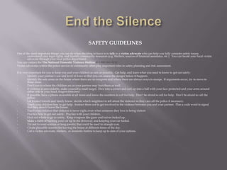SAFETY GUIDELINES
One of the most important things you can do when deciding to leave is to talk to a victim advocate who can help you fully consider safety issues,
        understand your legal rights, and identify community resources (e.g. Shelters, sources of financial assistance, etc.). You can locate your local victim
        advocate through your local police department.
You can contact the The National Domestic Violence Hotline @ 1-800-363-9010.
Victim advocates within the police service or community often play important roles in safety planning and risk assessment.

It is very important for you to keep you and your children as safe as possible. Get help, and learn what you need to know to get out safely:
•         Identify your partner’s use and level of force so that you can assess the danger before it happens.
•         Identify the safe areas on the house where there are no weapons and where there are always ways to escape. If arguments occur, try to move to
          those areas.
•         Don’t run to where the children are as your partner may hurt them as well.
•         If violence is unavoidable, make yourself a small target. Dive into a corner and curl up into a ball with your face protected and your arms around
          either side of your head, fingers entwined
•         If possible, have a phone accessible at all times and know the numbers to call for help. Don’t be afraid to call for help. Don’t be afraid to call the
          police.
•         Let trusted friends and family know. decide which neighbors to tell about the violence so they can call the police if necessary.
•         Teach your children how to get help. Instruct them not to get involved in the violence between you and your partner. Plan a code word to signal
          that they should leave the house.
•         Teach your children that violence is never right, even when someone they love is being violent.
•         Practice how to get out safely. Practice with your children.
•         Find out where to go to safety. Keep weapons like guns and knives locked up.
•         Make a habit of backing your car up in the driveway and keeping your car fueled.
•         Try not to wear scarves or long jewelry that could be used to strangle you.
•         Create plausible reasons for leaving the house at different times of the day.
•         Call a victim advocate, shelters, or domestic hotline to keep up to date of your options.
 