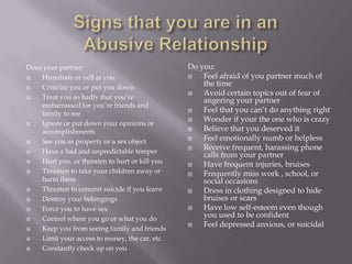 Does your partner:                              Do you:
   Humiliate or yell at you                       Feel afraid of you partner much of
   Criticize you or put you down
                                                    the time
                                                   Avoid certain topics out of fear of
   Treat you so badly that you’re
                                                    angering your partner
    embarrassed for you’re friends and
    family to see
                                                   Feel that you can’t do anything right
                                                   Wonder if your the one who is crazy
   Ignore or put down your opinions or
    accomplishments                                Believe that you deserved it
   See you as property or a sex object            Feel emotionally numb or helpless
   Have a bad and unpredictable temper
                                                   Receive frequent, harassing phone
                                                    calls from your partner
   Hurt you, or threaten to hurt or kill you      Have frequent injuries, bruises
   Threaten to take your children away or         Frequently miss work , school, or
    harm them                                       social occasions
   Threaten to commit suicide if you leave        Dress in clothing designed to hide
   Destroy your belongings                         bruises or scars
   Force you to have sex                          Have low self-esteem even though
   Control where you go or what you do
                                                    you used to be confident
                                                   Feel depressed anxious, or suicidal
   Keep you from seeing family and friends
   Limit your access to money, the car, etc.
   Constantly check up on you
 