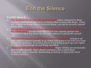 It is Still Abuse if:
    The Incidents of physical abuse seem minor when compared to those
     you have read about, seen on tv, or heard other women talk about. There
     isn’t a better or worse form of physical abuse; you can be severely injured
     at any time.
    The incidents of physical abuse have only occurred one or two times in
     the relationship. Studies indicated that if your spouse/partner has
     injured you once, it is likely he/she will continue to physically assault
     you.
    The physical assaults stopped when you became passive and gave up
     your right to express yourself, to go where you want or see who you want
     or to make decisions. It is not a victory if you have to give up your rights
     as a person in exchange for not being assaulted.
    There has not been any physical violence. Many victims are emotionally
     and verbally abused. Their abusive partners often control them
     financially and or sexually, threatening to kidnap or physically harm
     victim’s children.
 