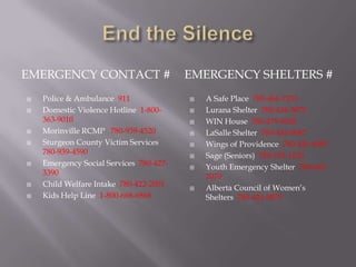 EMERGENCY CONTACT #                      EMERGENCY SHELTERS #
   Police & Ambulance 911                  A Safe Place 780-464-7233
   Domestic Violence Hotline 1-800-        Lurana Shelter 780-424-5875
    363-9010                                WIN House 780-479-0058
   Morinville RCMP 780-939-4520            LaSalle Shelter 780-442-0087
   Sturgeon County Victim Services         Wings of Providence 780-426-4985
    780-939-4590                            Sage (Seniors) 780-702-1520
   Emergency Social Services 780-427-      Youth Emergency Shelter 780-462-
    3390                                     7070
   Child Welfare Intake 780-422-2001       Alberta Council of Women’s
   Kids Help Line 1-800-668-6868            Shelters 780-424-5875
 
