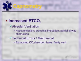 Capnometry

• Increased ETCO2
 Alveolar Ventilation
   • Hypoventilation; bronchial intubation; partial airway
     obstruction
 Technical Errors / Mechanical
   • Exhausted CO2 absorber; leaks; faulty vent
 