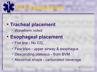 ETT Assessment

• Tracheal placement
 Waveform noted
• Esophageal placement
 Flat line - No CO2
 Few blips - upper airway & esophagus
 Descending plateaus - from BVM
 Abnormal shape - carbonated beverage
 