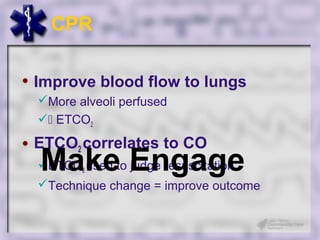CPR

• Improve blood flow to lungs
  More alveoli perfused
   ETCO2

• ETCO2 correlates to CO
  Make Engage
  ETCO2 used to judge resuscitation
  Technique change = improve outcome
 