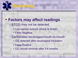 Summary

• Factors may affect readings
  ETCO2 may not be detected
    • Low cardiac outputs (shock & arrest)
    • False Negative
  Carbonated beverages/mouth-to-mouth
    • CO2 detected after esophageal intubation
    • False Positive
    • CO2 should diminish after 3-6 breaths
 