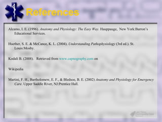 References
Alcamo, I. E. (1996). Anatomy and Physiology: The Easy Way. Hauppauge, New York:Barron’s
    Educational Services.

Huether, S. E. & McCance, K. L. (2004). Understanding Pathophysiology (3rd ed.). St.
   Louis:Mosby.

Kodali B. (2008). Retrieved from www.capnography.com on

Wikipedia

Martini, F. H., Bartholomew, E. F., & Bledsoe, B. E. (2002) Anatomy and Physiology for Emergency
   Care. Upper Saddle River, NJ:Prentice Hall.
 