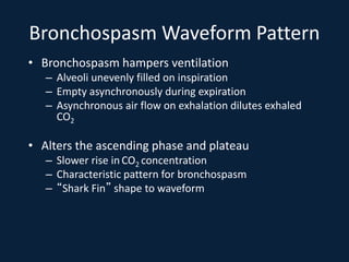 Bronchospasm Waveform Pattern
• Bronchospasm hampers ventilation
– Alveoli unevenly filled on inspiration
– Empty asynchronously during expiration
– Asynchronous air flow on exhalation dilutes exhaled
CO2
• Alters the ascending phase and plateau
– Slower rise in CO2 concentration
– Characteristic pattern for bronchospasm
– “Shark Fin” shape to waveform
 