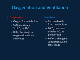 Oxygenation and Ventilation
• Oxygenation
– Oxygen for metabolism
– SpO2 measures
% of O2 in RBC
– Reflects change in
oxygenation within
5 minutes
• Ventilation
– Carbon dioxide
from metabolism
– EtCO2 measures
exhaled CO2 at
point of exit
– Reflects change in
ventilation within
10 seconds
 