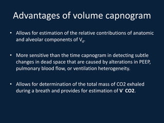 Advantages of volume capnogram
• Allows for estimation of the relative contributions of anatomic
and alveolar components of Vd.
• More sensitive than the time capnogram in detecting subtle
changes in dead space that are caused by alterations in PEEP,
pulmonary blood flow, or ventilation heterogeneity.
• Allows for determination of the total mass of CO2 exhaled
during a breath and provides for estimation of V˙ CO2.
 