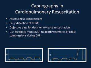 Capnography in
Cardiopulmonary Resuscitation
• Assess chest compressions
• Early detection of ROSC
• Objective data for decision to cease resuscitation
• Use feedback from EtCO2 to depth/rate/force of chest
compressions during CPR.
 