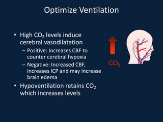 Optimize Ventilation
• High CO2 levels induce
cerebral vasodilatation
– Positive: Increases CBF to
counter cerebral hypoxia
– Negative: Increased CBF,
increases ICP and may increase
brain edema
• Hypoventilation retains CO2
which increases levels
CO2
 