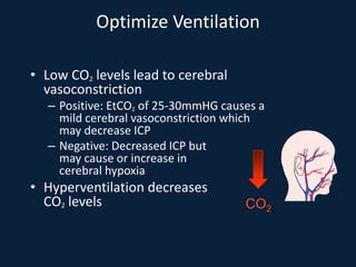 Optimize Ventilation
• Low CO2 levels lead to cerebral
vasoconstriction
– Positive: EtCO2 of 25-30mmHG causes a
mild cerebral vasoconstriction which
may decrease ICP
– Negative: Decreased ICP but
may cause or increase in
cerebral hypoxia
• Hyperventilation decreases
CO2 levels CO2
 