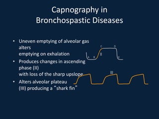 Capnography in
Bronchospastic Diseases
• Uneven emptying of alveolar gas
alters
emptying on exhalation
• Produces changes in ascending
phase (II)
with loss of the sharp upslope
• Alters alveolar plateau
(III) producing a “shark fin”
A B
C D
E
II
III
 
