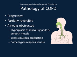 Capnography in Bronchospastic Conditions
Pathology of COPD
• Progressive
• Partially reversible
• Airways obstructed
– Hyperplasia of mucous glands &
smooth muscle
– Excess mucous production
– Some hyper-responsiveness
 