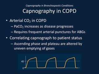 Capnography in Bronchospastic Conditions
Capnography in COPD
• Arterial CO2 in COPD
– PaCO2 increases as disease progresses
– Requires frequent arterial punctures for ABGs
• Correlating capnograph to patient status
– Ascending phase and plateau are altered by
uneven emptying of gases
 
