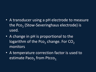 • A transducer using a pH electrode to measure
the Pco2 (Stow-Severinghaus electrode) is
used.
• A change in pH is proportional to the
logarithm of the Pco2 change. For CO2
monitors
• A temperature correction factor is used to
estimate Paco2 from Ptcco2.
 