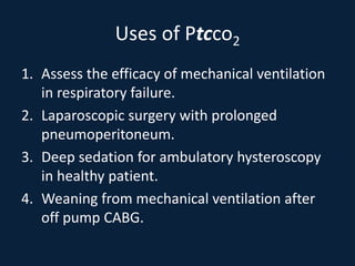 Uses of Ptcco2
1. Assess the efficacy of mechanical ventilation
in respiratory failure.
2. Laparoscopic surgery with prolonged
pneumoperitoneum.
3. Deep sedation for ambulatory hysteroscopy
in healthy patient.
4. Weaning from mechanical ventilation after
off pump CABG.
 