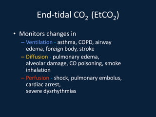 End-tidal CO2 (EtCO2)
• Monitors changes in
– Ventilation - asthma, COPD, airway
edema, foreign body, stroke
– Diffusion - pulmonary edema,
alveolar damage, CO poisoning, smoke
inhalation
– Perfusion - shock, pulmonary embolus,
cardiac arrest,
severe dysrhythmias
 