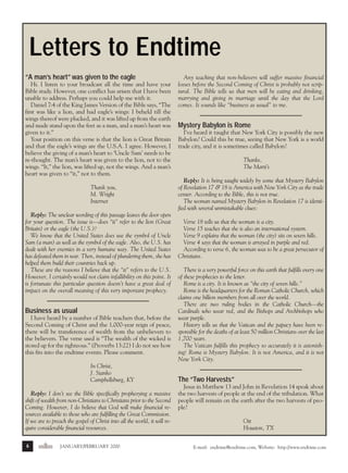 j/f 00 mag

1/24/01

4:40 PM

Page 6

Letters to Endtime
“A man’s heart” was given to the eagle
Hi. I listen to your broadcast all the time and have your
Bible study. However, one conflict has arisen that I have been
unable to address. Perhaps you could help me with it.
Daniel 7:4 of the King James Version of the Bible says, “The
first was like a lion, and had eagle’s wings: I beheld till the
wings thereof were plucked, and it was lifted up from the earth
and made stand upon the feet as a man, and a man’s heart was
given to it.”
Your position on this verse is that the lion is Great Britain
and that the eagle’s wings are the U.S.A. I agree. However, I
believe the giving of a man’s heart to ‘Uncle Sam’ needs to be
re-thought. The man’s heart was given to the lion, not to the
wings. “It,” the lion, was lifted up, not the wings. And a man’s
heart was given to “it,” not to them.
Thank you,
M. Wright
Internet
Reply: The unclear wording of this passage leaves the door open
for your question. The issue is—does “it” refer to the lion (Great
Britain) or the eagle (the U.S.)?
We know that the United States does use the symbol of Uncle
Sam (a man) as well as the symbol of the eagle. Also, the U.S. has
dealt with her enemies in a very humane way. The United States
has defeated them in war. Then, instead of plundering them, she has
helped them build their countries back up.
These are the reasons I believe that the “it” refers to the U.S.
However, I certainly would not claim infallibility on this point. It
is fortunate this particular question doesn’t have a great deal of
impact on the overall meaning of this very important prophecy.

Business as usual
I have heard by a number of Bible teachers that, before the
Second Coming of Christ and the 1,000-year reign of peace,
there will be transference of wealth from the unbelievers to
the believers. The verse used is “The wealth of the wicked is
stored up for the righteous.” (Proverbs 13:22) I do not see how
this fits into the endtime events. Please comment.
In Christ,
J. Stanko
Campbellsburg, KY
Reply: I don’t see the Bible specifically prophesying a massive
shift of wealth from non-Christians to Christians prior to the Second
Coming. However, I do believe that God will make financial resources available to those who are fulfilling the Great Commission.
If we are to preach the gospel of Christ into all the world, it will require considerable financial resources.
6

endtime

JANUARY/FEBRUARY 2000

Any teaching that non-believers will suffer massive financial
losses before the Second Coming of Christ is probably not scriptural. The Bible tells us that men will be eating and drinking,
marrying and giving in marriage until the day that the Lord
comes. It sounds like “business as usual” to me.

Mystery Babylon is Rome
I’ve heard it taught that New York City is possibly the new
Babylon? Could this be true, seeing that New York is a world
trade city, and it is sometimes called Babylon?
Thanks,
The Marti’s
Reply: It is being taught widely by some that Mystery Babylon
of Revelation 17 & 18 is America with New York City as the trade
center. According to the Bible, this is not true.
The woman named Mystery Babylon in Revelation 17 is identified with several unmistakable clues:
Verse 18 tells us that the woman is a city.
Verse 15 teaches that she is also an international system.
Verse 9 explains that the woman (the city) sits on seven hills.
Verse 4 says that the woman is arrayed in purple and red.
According to verse 6, the woman was to be a great persecutor of
Christians.
There is a very powerful force on this earth that fulfills every one
of these prophecies to the letter.
Rome is a city. It is known as “the city of seven hills.”
Rome is the headquarters for the Roman Catholic Church, which
claims one billion members from all over the world.
There are two ruling bodies in the Catholic Church—the
Cardinals who wear red, and the Bishops and Archbishops who
wear purple.
History tells us that the Vatican and the papacy have been responsible for the deaths of at least 50 million Christians over the last
1,700 years.
The Vatican fulfills this prophecy so accurately it is astonishing! Rome is Mystery Babylon. It is not America, and it is not
New York City.

The “Two Harvests”
Jesus in Matthew 13 and John in Revelation 14 speak about
the two harvests of people at the end of the tribulation. What
people will remain on the earth after the two harvests of people?
Ott
Houston, TX
E-mail: endtime@endtime.com, Website: http://www.endtime.com

 