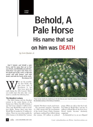 j/f 00 mag

1/24/01

4:40 PM

Page 8

COVER
STORY

Behold, A
Pale Horse
His name that sat
on him was DEATH
David Hatcher/IPOL, Inc.

by Irvin Baxter Jr.

And I looked, and behold a pale
horse: and his name that sat on him
was Death, and Hell followed with him.
And power was given unto them over
the fourth part of the earth, to kill with
sword, and with hunger, and with
death, and with the beasts of the earth.
Revelation 6:8

W

hat are the possibilities that Death, the
pale horse rider of
Revelation 6, has
been loose upon the
earth during the 20th Century? Before
you totally reject this idea, take a moment to consider the following facts.

The bloodiest century
The 20th Century was the bloodiest
century in the entire history of the
human race. Before the 20th Century, a
war had never claimed 1 million lives.
Then came World War I with its 8 million deaths. Twenty short years later,
World War II resulted in 52 million fatalities. These two wars alone qualify the
20th Century to be labeled the “century
8

endtime JANUARY/FEBRUARY 2000

These human skulls are a testimony to the fact that you and I have the dubious honor of living in
the bloodiest century in the history of mankind.

of death.” But there is much, much more.
The Economist magazine, September
11, 1999, reports that the governments
of the Soviet Union, China, Germany
and Japan combined have killed, during
this century, 170 million in political

purges. When we add to that the 8 million killed in World War I and the 52
million in World War II, the level of inflicted deaths becomes absolutely
staggering!
As distasteful as it is, we are obligated

E-mail: endtime@endtime.com, Website: http://www.endtime.com

 