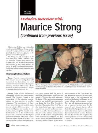 j/a 00 mag

1/23/01

2:39 PM

Page 16

EXCLUSIVE
INTERVIEW

Exclusive Interview with

Maurice Strong
AP WideWorld Photo/Julio Pereira

(continued from previous issue)
Editor’s note: Endtime was privileged to
speak recently with Maurice Strong, possibly
one of the most powerful men on earth. The
first half of our interview appeared in the
previous issue of this magazine.
Mr. Strong is a high level official at the
UN and is one of Mikhail Gorbachev’s closest associates. Together they authored the
Earth Charter, and are now actively seeking
its acceptance by the United Nations. As
one of the world’s leading environmentalists,
he also has had an ongoing relationship with
Al Gore.

Reforming the United Nations
Baxter: There is a plan to reform the
UN Security Council and perhaps add
members. I also think there is a lot of
sentiment toward some kind of change in
the veto power in order for the UN to
function in global governance. Can you
comment on those issues for us?
Strong: Some of the fundamental
changes are, of course, the ones you mentioned. The Security Council is the
organ of the UN that makes the basic decisions on interventions in conflict
situations. The deployment of these
forces is done to try and meet the main
reasons why the UN was created — to
insure world peace and security. It cannot function, except by majority vote.
Furthermore, five of the members each
have a veto. These five are the original
permanent members. They were chosen
from among the victors in WWII. This
means, even if you have a majority vote,
16

endtime JULY/AUGUST 2000

Maurice Strong, shown here with Mikhail Gorbachev at the 1992 Earth Summit, has connections
reaching deeply into the New World Order, the United Religions and the international environmental movement.

you cannot proceed with the action if
one of the five permanent members votes
against it. That veto has made it impossible for the UN to act in many situations
where it was needed. It was particularly
true during the Cold War. One of the
benefits of the demise of the Cold War is
that there have been many situations
since then in which it has become possible to move. One of the anachronisms is
that two of the political and economic
powers that have now emerged in the
world are Germany and Japan, but they
are not among the permanent members.
Neither is India or Brazil. Some of the

major countries of the Third World are
not permanent members, yet you could
say that some of the countries that are
members, like Britain and France, are no
longer political and economic powers.
They are still important countries, but
not as important as they were. So the
present Security Council does not reflect
the real world of geopolitics as it is today.
That makes it more and more difficult for
the Security Council to make decisions
that can be credible and accepted. We
need a significant revision of the Security
Council, but it has been impossible so far
to achieve.

E-mail: endtime@endtime.com, Website: http://www.endtime.com

 
