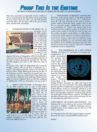 j/a 00 mag

1/23/01

2:38 PM

Page 2

PROOF THIS IS THE ENDTIME

THIS ARTICLE IS REPEATED IN EACH ISSUE OF ENDTIME FOR THE BENEFIT OF OUR NEW READERS.

Many have stated that it is impossible to know whether or
not we are living in the last days before the second coming
of Jesus Christ. However, below you will find dramatic
proof that this is the last times. All of the proofs below
taken together defy coincidence.
1.

EUPHRATES RIVER TO BE DRIED UP: In
Revelation 16:12,
the Bible predicts
that the Euphrates
River will be dried
up to prepare the
way for the kings
of the east to invade Israel. This
will happen at the
time of the battle
of Armageddon
according to verse
16 of the same
chapter. The battle of Armageddon will be the final battle at
which time Jesus Christ will return and fight on the side of
the nation of Israel. Immediately thereafter He will establish His kingdom and usher in His 1000-year reign of
peace.
On January 13th, 1990, the Indianapolis Star carried the
headline “Turkey will cut off flow of Euphrates for 1
month.” The article stated that a huge reservoir had been
built by Turkey. While filling up the reservoir, the flow of
the Euphrates would be stopped for one month and a concrete plug for a diversion channel built. These things have
now been done. With this newly built dam, Turkey has the
ability to stop the Euphrates River at will. The conditions
for fulfilling this 1900 year old prophecy are now in place!
2.
CHINA GOES TO WAR: In Revelation 9:1516, the Bible prophesies that an army of 200 million
soldiers will launch a
war which will kill
“the third part of
men”. Never in the
history of the world,
until our present generation, has there
been a power on
earth that could field
200 million soldiers.
However, the late
ruler of China, Mao
Tsetung boasted in
his diary that he
could field an army of 200 million. We see that this
prophecy pertaining to the very last times could not ever
have been fulfilled until now.

endtime

SEPTEMBER/OCTOBER 1999

3.
WORLDWIDE NUMBERING SYSTEM PREDICTED: In Revelation chapter 13, the Bible prophesies
that a world dictator will soon rule over a world government. He will cause all people on the earth to receive a
number without which they will be unable to buy or sell.
We are seeing this prophecy fulfilled before our eyes in a
most astonishing way. Nearly every human being in the
world now has been assigned a number. In America it is our
social security number. In the last few years we have seen
this number extended to small children. A child without a
social security number cannot be declared as a dependent on
an income tax return. We have seen the emergence of electronic money, shopping with credit cards, and many people
are urging the abolishment of cash. All of these things could
not possibly have been fulfilled until this present time. Only
after the invention of the computer could such a worldwide
numbering system be administered.
4.
THE EMERGENCE OF A NEW WORLD
ORDER: Revelation 13:7 and Daniel 7:23 prophesy the
establishment of a
world government.
We recently have
seen the term “new
world order” being
used by the leading
political people of our
world.
Mikhail
Gorbachev has made
the term famous, and
Pope John Paul II has
referred to it repeatedly. Finally our
former
President,
George Bush, in the
Chicago Tribune, September 12, 1990, said “Iraq is the
first test for the new world order.” He stated emphatically
that the Iraq War is Saddam Hussein against the world. The
United Nations troops are continually referred to as the
multi-national forces. The decision has been made to establish an interdependent community of nations that will rule
the world under United Nations authority. The Bible says
that this will lead us into a great world government. We can
see this happening right before our eyes.
COINCIDENCE OR DIVINE PROVIDENCE? The
Euphrates River can be dried up, the necessary 200 million
man army is available, a worldwide numbering system is
possible because of the computer, and now the new world
order is appearing.
Is it coincidental that all of these major prophecies pertaining to the last times are being fulfilled simultaneously?
Hardly!

 