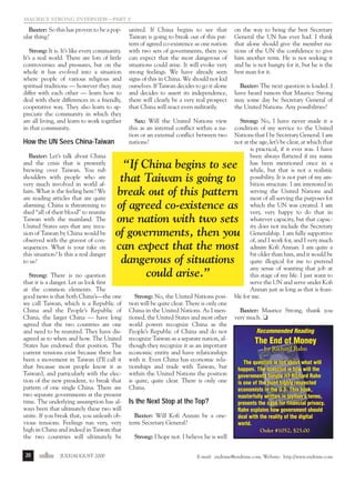 j/a 00 mag

1/23/01

2:39 PM

Page 20

maurice Strong Interview—Part 2

Baxter: So this has proven to be a popular thing?
Strong: It is. It’s like every community.
It’s a real world. There are lots of little
controversies and pressures, but on the
whole it has evolved into a situation
where people of various religious and
spiritual traditions — however they may
differ with each other — learn how to
deal with their differences in a friendly,
cooperative way. They also learn to appreciate the community in which they
are all living, and learn to work together
in that community.

How the UN Sees China-Taiwan
Baxter: Let’s talk about China
and the crisis that is presently
brewing over Taiwan. You rub
shoulders with people who are
very much involved in world affairs. What is the feeling here? We
are reading articles that are quite
alarming. China is threatening to
shed “all of their blood” to reunite
Taiwan with the mainland. The
United States says that any invasion of Taiwan by China would be
observed with the gravest of consequences. What is your take on
this situation? Is this a real danger
to us?

endtime JULY/AUGUST 2000

on the way to being the best Secretary
General the UN has ever had. I think
that alone should give the member nations of the UN the confidence to give
him another term. He is not seeking it
and he is not hungry for it, but he is the
best man for it.

Sax: Will the United Nations view
this as an internal conflict within a nation or an external conflict between two
nations?

Strong: No, I have never made it a
condition of my service to the United
Nations that I be Secretary General. I am
not at the age, let’s be clear, at which that
is practical, if it ever was. I have
been always flattered if my name
has been mentioned once in a
while, but that is not a realistic
possibility. It is not part of my ambition structure. I am interested in
serving the United Nations and
most of all serving the purposes for
which the UN was created. I am
very, very happy to do that in
whatever capacity, but that capacity does not include the Secretary
Generalship. I am fully supportive
of, and I work for, and I very much
admire Kofi Annan. I am quite a
bit older than him, and it would be
quite illogical for me to pretend
any sense of wanting that job at
this stage of my life. I just want to
serve the UN and serve under Kofi
Annan just as long as that is feasible for me.

Baxter: The next question is loaded. I
have heard rumors that Maurice Strong
may some day be Secretary General of
the United Nations. Any possibilities?

“If China begins to see
that Taiwan is going to
break out of this pattern
of agreed co-existence as
one nation with two sets
of governments, then you
can expect that the most
dangerous of situations
could arise.”

Strong: There is no question
that it is a danger. Let us look first
at the common elements. The
good news is that both China’s—the one
we call Taiwan, which is a Republic of
China and the People’s Republic of
China, the larger China — have long
agreed that the two countries are one
and need to be reunited. They have disagreed as to when and how. The United
States has endorsed that position. The
current tensions exist because there has
been a movement in Taiwan (I’ll call it
that because most people know it as
Taiwan), and particularly with the election of the new president, to break that
pattern of one single China. There are
two separate governments at the present
time. The underlying assumption has always been that ultimately these two will
unite. If you break that, you unleash obvious tensions. Feelings run very, very
high in China and indeed in Taiwan that
the two countries will ultimately be
20

united. If China begins to see that
Taiwan is going to break out of this pattern of agreed co-existence as one nation
with two sets of governments, then you
can expect that the most dangerous of
situations could arise. It will evoke very
strong feelings. We have already seen
signs of this in China. We should not kid
ourselves. If Taiwan decides to go it alone
and decides to assert its independence,
there will clearly be a very real prospect
that China will react even militarily.

Strong: No, the United Nations position will be quite clear. There is only one
China in the United Nations. As I mentioned, the United States and most other
world powers recognize China as the
People’s Republic of China and do not
recognize Taiwan as a separate nation, although they recognize it as an important
economic entity and have relationships
with it. Even China has economic relationships and trade with Taiwan, but
within the United Nations the position
is quite, quite clear. There is only one
China.

Is the Next Stop at the Top?
Baxter: Will Kofi Annan be a oneterm Secretary General?

Baxter: Maurice Strong, thank you
very much. ❏
Recommended Reading
Recommended Reading

The End of Money
by Richard Rahn
by Richard Rahn
The question is not about what will
The question is not about what will
happen. The question is how will the
happen. The question is how will the
governments handle it? Richard Rahn
governments handle it? Richard Rahn
is one of the most highly respected
is one of the most highly respected
economists in the U.S. This book,
economists in the U.S. This book,
masterfully written in layman's terms,
masterfully written in layman's terms,
presents the case for financial privacy.
presents the case for financial privacy.
Rahn explains how government should
Rahn explains how government should
deal with the reality of the digital
deal with the reality of the digital
world.
world.
Order #1052, $25.00

Strong: I hope not. I believe he is well
E-mail: endtime@endtime.com, Website: http://www.endtime.com

 