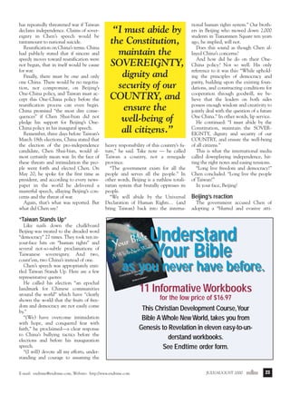 j/a 00 mag

1/23/01

2:39 PM

Page 23

has repeatedly threatened war if Taiwan
declares independence. Claims of sovereignty in Chen’s speech would be
tantamount to national suicide.
Reunification on China’s terms. China
had publicly stated that if sincere and
speedy moves toward reunification were
not begun, that in itself would be cause
for war.
Finally, there must be one and only
one China. There would be no negotiation, nor compromise, on Beijing’s
One-China policy, and Taiwan must accept this One-China policy before the
reunification process can even begin.
China promised “the most dire consequences” if Chen Shui-bian did not
pledge his support for Beijing’s OneChina policy in his inaugural speech.
Remember, three days before Taiwan’s
March 18th elections, China stated that
the election of the pro-independence
candidate, Chen Shui-bian, would almost certainly mean war. In the face of
these threats and intimidation the people went forth and elected Chen. On
May 20, he spoke for the first time as
president, and according to every newspaper in the world he delivered a
masterful speech, allaying Beijing’s concerns and the threat of war.
Again, that’s what was reported. But
what did Chen say?

“I must abide by
the Constitution,
maintain the
SOVEREIGNTY,
dignity and
security of our
COUNTRY, and
ensure the
well-being of
all citizens.”
heavy responsibility of this country’s future,” he said. Take note — he called
Taiwan a country, not a renegade
province.
“The government exists for all the
people and serves all the people.” In
other words, Beijing is a ruthless totalitarian system that brutally oppresses its
people.
“We will abide by the Universal
Declaration of Human Rights… (and
bring Taiwan) back into the interna-

tional human rights system.” Our brothers in Beijing who mowed down 2,000
students in Tiananmen Square ten years
ago, he implied, will not.
Does this sound as though Chen allayed China’s concerns?
And how did he do on their OneChina policy? Not so well. His only
reference to it was this: “While upholding the principles of democracy and
parity, building upon the existing foundations, and constructing conditions for
cooperation through goodwill, we believe that the leaders on both sides
possess enough wisdom and creativity to
jointly deal with the question of a future
One China.” In other words, lip service.
He continued: “I must abide by the
Constitution, maintain the SOVEREIGNTY, dignity and security of our
COUNTRY, and ensure the well-being
of all citizens.”
This is what the international media
called downplaying independence, hitting the right notes and easing tensions.
“Long live freedom and democracy!”
Chen concluded. “Long live the people
of Taiwan!”
In your face, Beijing!

Beijing’s reaction
The government accused Chen of
adopting a “blurred and evasive atti-

“Taiwan Stands Up”
Like nails down the chalkboard
Beijing was treated to the dreaded word
“democracy” 27 times. They took ten inyour-face hits on “human rights” and
several not-so-subtle proclamations of
Taiwanese sovereignty. And two,
count’em, two China’s instead of one.
Chen’s speech was appropriately entitled Taiwan Stands Up. Here are a few
representative quotes:
He called his election “an epochal
landmark for Chinese communities
around the world” which have “clearly
shown the world that the fruits of freedom and democracy are not easily come
by.”
“(We) have overcome intimidation
with hope, and conquered fear with
faith,” he proclaimed—a clear response
to China’s bullying tactics before the
elections and before his inauguration
speech.
“(I will) devote all my efforts, understanding and courage to assuming the

Understand
Your Bible

as you never have before.

E-mail: endtime@endtime.com, Website: http://www.endtime.com

11 Informative Workbooks
for the low price of $16.97
This Christian Development Course,Your
Bible A Whole New World, takes you from
Genesis to Revelation in eleven easy-to-understand workbooks.
See Endtime order form.

JULY/AUGUST 2000endtime

23

 