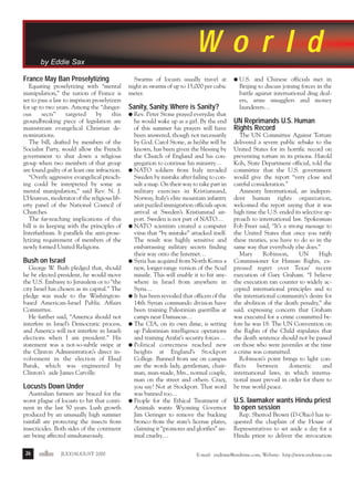 j/a 00 mag

1/23/01

2:39 PM

Page 26

Wo r l d
by Eddie Sax
France May Ban Proselytizing
Equating proselytizing with “mental
manipulation,” the nation of France is
set to pass a law to imprison proselytizers
for up to two years. Among the “dangerous
sects”
targeted
by
this
groundbreaking piece of legislation are
mainstream evangelical Christian denominations.
The bill, drafted by members of the
Socialist Party, would allow the French
government to shut down a religious
group when two members of that group
are found guilty of at least one infraction.
“Overly aggressive evangelical preaching could be interpreted by some as
mental manipulation,” said Rev. N. J.
L’Heureux, moderator of the religious liberty panel of the National Council of
Churches.
The far-reaching implications of this
bill is in keeping with the principles of
Interfaithism. It parallels the anti-proselytizing requirement of members of the
newly formed United Religions.

Bush on Israel
George W. Bush pledged that, should
he be elected president, he would move
the U.S. Embassy to Jerusalem or to “the
city Israel has chosen as its capital.” The
pledge was made to the Washingtonbased American-Israel Public Affairs
Committee.
He further said, “America should not
interfere in Israel’s Democratic process,
and America will not interfere in Israeli
elections when I am president.” His
statement was a not-so-subtle swipe at
the Clinton Administration’s direct involvement in the election of Ehud
Barak, which was engineered by
Clinton’s aide James Carville.

Locusts Down Under
Australian farmers are braced for the
worst plague of locusts to hit that continent in the last 50 years. Lush growth
produced by an unusually high summer
rainfall are protecting the insects from
insecticides. Both sides of the continent
are being affected simultaneously.
26

endtime

JULY/AUGUST 2000

Swarms of locusts usually travel at
night in swarms of up to 15,000 per cubic
meter.

Sanity, Sanity. Where is Sanity?
Rev. Peter Stone prayed everyday that
he would wake up as a girl. By the end
of this summer his prayers will have
been answered, though not necessarily
by God. Carol Stone, as he/she will be
known, has been given the blessing by
the Church of England and his congregation to continue his ministry…
q NATO soldiers from Italy invaded
Sweden by mistake after failing to consult a map. On their way to take part in
military exercises in Kristiansand,
Norway, Italy’s elite mountain infantry
unit puzzled immigration officials upon
arrival at Sweden’s Kristianstad airport. Sweden is not part of NATO…
q NATO scientists created a computer
virus that “by mistake” attacked itself.
The result was highly sensitive and
embarrassing military secrets finding
their way onto the Internet…
q Syria has acquired from North Korea a
new, longer-range version of the Scud
missile. This will enable it to hit anywhere in Israel from anywhere in
Syria…
q It has been revealed that officers of the
14th Syrian commando division have
been training Palestinian guerrillas at
camps near Damascus…
q The CIA, on its own dime, is setting
up Palestinian intelligence operations
and training Arafat’s security forces…
q Political correctness reached new
heights at England’s Stockport
College. Banned from use on campus
are the words lady, gentleman, chairman, man-made, Mrs., normal couple,
man on the street and others. Crazy,
you say? Not at Stockport. That word
was banned too…
q People for the Ethical Treatment of
Animals wants Wyoming Governor
Jim Geringer to remove the bucking
bronco from the state’s license plates,
claiming it “promotes and glorifies” animal cruelty…

q

U.S. and Chinese officials met in
Beijing to discuss joining forces in the
battle against international drug dealers, arms smugglers and money
launderers…

q

UN Reprimands U.S. Human
Rights Record
The UN Committee Against Torture
delivered a severe public rebuke to the
United States for its horrific record on
preventing torture in its prisons. Harold
Koh, State Department official, told the
committee that the U.S. government
would give the report “very close and
careful consideration.”
Amnesty International, an independent human rights organization,
welcomed the report saying that it was
high time the U.S. ended its selective approach to international law. Spokesman
Fob Freer said, “It’s a strong message to
the United States that once you ratify
these treaties, you have to do so in the
same way that everybody else does.”
Mary
Robinson,
UN
High
Commissioner for Human Rights, expressed regret over Texas’ recent
execution of Gary Graham. “I believe
the execution ran counter to widely accepted international principles and to
the international community’s desire for
the abolition of the death penalty,” she
said, expressing concern that Graham
was executed for a crime committed before he was 18. The UN Convention on
the Rights of the Child stipulates that
the death sentence should not be passed
on those who were juveniles at the time
a crime was committed.
Robinson’s point brings to light conflicts
between
domestic
and
international laws, in which international must prevail in order for there to
be true world peace.

U.S. lawmaker wants Hindu priest
to open session
Rep. Sherrod Brown (D-Ohio) has requested the chaplain of the House of
Representatives to set aside a day for a
Hindu priest to deliver the invocation

E-mail: endtime@endtime.com, Website: http://www.endtime.com

R

 