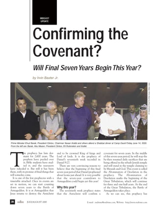j/a 00 mag

1/23/01

2:39 PM

Page 28

MIDEAST
UPDATE

Confirming the
Covenant?
Will Final Seven Years Begin This Year?
AP WideWorld Photo/The White House, William Vasta

by Irvin Baxter Jr.

Prime Minister Ehud Barak, President Clinton, Chairman Yasser Arafat and others attend a Shabbat dinner at Camp David Friday June 14, 2000.
From the left are: Barak, Abu Mazen, President Clinton, Eli Rubinstein and Arafat.

T

he prophecy has lain dormant for 2,600 years. The
prophets have puzzled over
it; Bible students have studied it; and the naysayers
have ridiculed it. But still it has been
there, with its promise of final things that
will someday come.
It is one of the few prophecies with a
timetable attached. Once its events are
set in motion, we can start counting
down seven years to the Battle of
Armageddon. It is at Armageddon that
Jesus returns to destroy the Antichrist
28

endtime JULY/AUGUST 2000

and to be crowned King of kings and
Lord of lords. It is the prophecy of
Daniel’s seventieth week recorded in
Daniel 9:27.
There are very convincing reasons to
believe that the beginning of this final
seven-year period that Daniel prophesied
about looms just ahead. It is very possible
that the seven-year countdown to
Armageddon could begin yet this year!

Why this year?
The seventieth week prophecy states
that the Antichrist will confirm a

covenant for seven years. In the middle
of this seven-year period, he will stop the
by-then resumed daily sacrifices that are
being offered in the rebuilt Jewish temple
and will stand in the temple claiming to
be Messiah and God. This event is called
the Abomination of Desolation in the
prophecy. The Abomination of
Desolation marks the beginning of the
Great Tribulation, which will continue
for three and one-half years. At the end
of the Great Tribulation, the Battle of
Armageddon takes place.
As we can see, this prophecy has

E-mail: endtime@endtime.com, Website: http://www.endtime.com

 