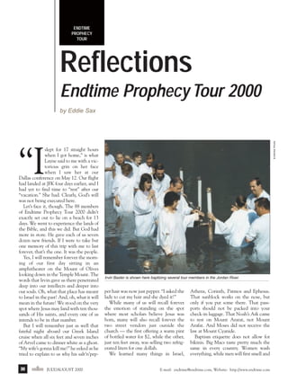 j/a 00 mag

1/23/01

2:39 PM

Page 30

ENDTIME
PROPHECY
TOUR

Reflections
Endtime Prophecy Tour 2000
Endtime Photo

by Eddie Sax

“I

slept for 17 straight hours
when I got home,” is what
Layne said to me with a victorious grin on her face
when I saw her at our
Dallas conference on May 12. Our flight
had landed at JFK four days earlier, and I
had yet to find time to “rest” after our
“vacation.” She had. Clearly, God’s will
was not being executed here.
Let’s face it, though. The 88 members
of Endtime Prophecy Tour 2000 didn’t
exactly set out to lie on a beach for 13
days. We went to experience the lands of
the Bible, and this we did. But God had
more in store. He gave each of us seven
dozen new friends. If I were to take but
one memory of this trip with me to last
forever, that’s the one. It was the people.
Yes, I will remember forever the morning of our first day sitting in an
amphitheater on the Mount of Olives
looking down in the Temple Mount. The
words that Irvin gave us there penetrated
deep into our intellects and deeper into
our souls. Oh, what that place has meant
to Israel in the past! And, oh, what it will
mean in the future! We stood on the very
spot where Jesus may land with ten thousands of His saints, and every one of us
intends to be in that number.
But I will remember just as well that
fateful night aboard our Greek Island
cruise when all six feet and seven inches
of Arvel came to dinner white as a ghost.
“My wife’s gonna kill me!” he eeked as he
tried to explain to us why his salt’n’pep30

endtime JULY/AUGUST 2000

Irvin Baxter is shown here baptizing several tour members in the Jordan River.

per hair was now just pepper. “I asked the
lady to cut my hair and she dyed it!”
While many of us will recall forever
the emotion of standing on the spot
where most scholars believe Jesus was
born, many will also recall forever the
two street vendors just outside the
church — the first offering a warm pint
of bottled water for $2, while the other,
just ten feet away, was selling two refrigerated liters for one dollah.
We learned many things in Israel,

Athens, Corinth, Patmos and Ephesus.
That sunblock works on the nose, but
only if you put some there. That passports should not be packed into your
check-in luggage. That Noah’s Ark came
to rest on Mount Ararat, not Mount
Arafat. And Moses did not receive the
law at Mount Cyanide.
Baptism etiquette does not allow for
bikinis. Big Macs taste pretty much the
same in every country. Women wash
everything, while men will first smell and

E-mail: endtime@endtime.com, Website: http://www.endtime.com

 
