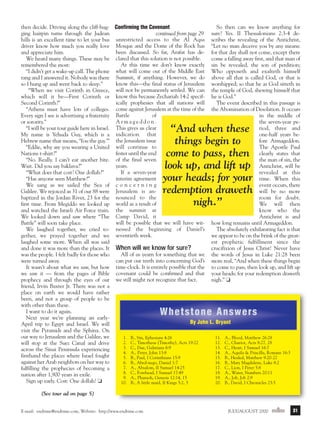 j/a 00 mag

1/23/01

2:39 PM

Page 31

So then can we know anything for
then decide. Driving along the cliff-hug- Confirming the Covenant
ging hairpin turns through the Judean
continued from page 29 sure? Yes. II Thessalonians 2:3-4 dehills is an excellent time to let your bus unrestricted access to the Al Aqsa scribes the revealing of the Antichrist,
driver know how much you really love Mosque and the Dome of the Rock has “Let no man deceive you by any means:
been discussed. So far, Arafat has de- for that day shall not come, except there
and appreciate him.
come a falling away first, and that man of
We heard many things. These may be clared that this solution is not possible.
At this time we don’t know exactly sin be revealed, the son of perdition;
remembered the most:
“I didn’t get a wake-up call. The phone what will come out of the Middle East Who opposeth and exalteth himself
rang and I answered it. Nobody was there Summit, if anything. However, we do above all that is called God, or that is
know this—the final status of Jerusalem worshipped; so that he as God sitteth in
so I hung up and went back to sleep.”
“When we visit Corinth in Greece, will not be permanently settled. We can the temple of God, shewing himself that
which will it be—First Corinth or know this because Zechariah 14:2 specif- he is God.”
ically prophesies that all nations will
The event described in this passage is
Second Corinth?”
“Athens must have lots of colleges. come against Jerusalem at the time of the the Abomination of Desolation. It occurs
of
in the middle of
Every sign I see is advertising a fraternity Battle
Armageddon.
the seven-year peor sorority.”
riod, three and
“I will be your tour guide here in Israel. This gives us clear
one-half years beMy name is Yehuda Guy, which is a indication that
fore Armageddon.
Hebrew name that means, ‘You the guy.’” the Jerusalem issue
The Apostle Paul
“Eddie, why are you wearing a United will continue to
fester until the end
clearly states that
Nations t-shirt?”
the man of sin, the
“No. Really. I can’t eat another bite. of the final seven
years.
Antichrist, will be
Wait. Did you say baklava?”
If a seven-year
revealed at this
“What does that cost? One dollah?”
interim agreement
time. When this
“Has anyone seen Matthew?”
event occurs, there
We sang as we sailed the Sea of c o n c e r n i n g
will be no more
Galilee. We rejoiced as 31 of our 88 were Jerusalem is anroom for doubt.
baptized in the Jordan River, 23 for the nounced to the
We will then
first time. From Megiddo we looked up world as a result of
know who the
and watched the Israeli Air Force train. the summit at
Antichrist is and
We looked down and saw where “The Camp David, it
will be possible that we will have wit- how long remains until Armageddon.
Battle” will soon take place.
The absolutely exhilarating fact is that
We laughed together, we cried to- nessed the beginning of Daniel’s
we appear to be on the brink of the greatgether, we prayed together and we seventieth week.
est prophetic fulfillment since the
laughed some more. When all was said
crucifixion of Jesus Christ! Never have
and done it was more than the places. It When will we know for sure?
All of us yearn for something that we the words of Jesus in Luke 21:28 been
was the people. I felt badly for those who
can put our teeth into concerning God’s more real, “And when these things begin
were turned away.
It wasn’t about what we saw, but how time-clock. It is entirely possible that the to come to pass, then look up, and lift up
we saw it — from the pages of Bible covenant could be confirmed and that your heads; for your redemption draweth
nigh.” ❏
prophecy and through the eyes of our we still might not recognize that fact.
friend, Irvin Baxter Jr. There was not a
place on earth we would have rather
been, and not a group of people to be
with other than these.
I want to do it again.
Next year we’re planning an earlyBy John L. Bryant
April trip to Egypt and Israel. We will
visit the Pyramids and the Sphinx. On
our way to Jerusalem and the Galilee, we
1. B., Sin, Ephesians 4:26
11. A., Blood, Matthew 26:28
2. C., Timotheus (Timothy), Acts 19:22
12. C., Chariot, Acts 8:27, 28
will stop at the Suez Canal and drive
3. C., Due, Galatians 6:9
13. C., Heart, I Samuel 16:7
across the Sinai Peninsula experiencing
4. A., Peter, John 13:8
14. A., Aquila & Priscilla, Romans 16:3
firsthand the places where Israel fought
5. B., Paul, I Corinthians 15:9
15. B., Healed, Matthew 9:20-22
against her Arab neighbors on her way to
6. B., Abed-nego, Daniel 1:7
16. B., Mary Magdalene, Luke 8:2
7. A., Absalom, II Samuel 14:25
17. C., Lion, I Peter 5:8
fulfilling the prophecies of becoming a
8. C., Forehead, I Samuel 17:49
18. A., Water, Numbers 20:11
nation after 1,900 years in exile.
9. A., Pharaoh, Genesis 12:14, 15
19. A., Job, Job 2:9
Sign up early. Cost: One dollah! ❏
10. B., A little maid, II Kings 5:2, 3
20. B., David, I Chronicles 23:5

“And when these
things begin to
come to pass, then
look up, and lift up
your heads; for your
redemption draweth
nigh.”

Whetstone Answers

(See tour ad on page 5)
E-mail: endtime@endtime.com, Website: http://www.endtime.com

JULY/AUGUST 2000endtime

31

 