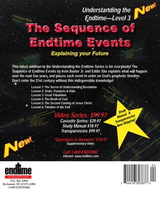 j/a 00 mag

1/23/01

2:39 PM

Page 32

Understanding the
Endtime—Level 3

This latest addition to the Understanding the Endtime Series is for everybody! The
Sequence of Endtime Events by Irvin Baxter Jr. and Eddie Sax explains what will happen
over the next few years, and places each event in order on God’s prophetic timeline.
Don’t enter the 21st century without this indispensible knowledge!
Lesson 1: The Secret of Understanding Revelation
Lesson 2: Seals, Trumpets & Vials
Lesson 3: Great Tribulation
Lesson 4: The Wrath of God
Lesson 5: The Second Coming of Jesus Christ
Lesson 6: Timeline of the End

Video Series: $99.97
Cassette Series: $39.97
Study Manual $18.97
Transparencies $99.97

y
Stud &
al
u
s
Man rencie
a
g!
sp
Tran Shippin
Now

“Questions & Answers” $19.97
Supplementary Video

Call 1-800-ENDTIME
Internet: www.endtime.com

WORLD EVENTS FROM A BIBLICAL PERSPECTIVE

P.O. Box 2066
Richmond, IN 47375-2066
1-800-ENDTIME

*44 16-IADIHi:k;o

 