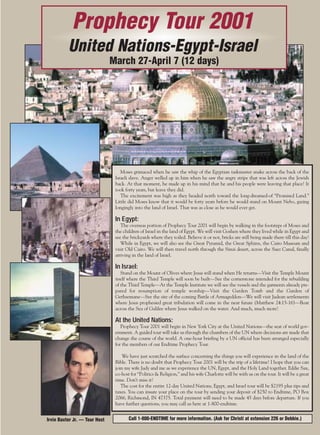 j/a 00 mag

1/23/01

2:38 PM

Page 5

Prophecy Tour 2001
United Nations-Egypt-Israel
March 27-April 7 (12 days)

Moses grimaced when he saw the whip of the Egyptian taskmaster snake across the back of the
Israeli slave. Anger welled up in him when he saw the angry stripe that was left across the Jewish
back. At that moment, he made up in his mind that he and his people were leaving that place! It
took forty years, but leave they did.
The excitement was high as they headed north toward the long-dreamed-of “Promised Land.”
Little did Moses know that it would be forty years before he would stand on Mount Nebo, gazing
longingly into the land of Israel. That was as close as he would ever get.

In Egypt:
The overseas portion of Prophecy Tour 2001 will begin by walking in the footsteps of Moses and
the children of Israel in the land of Egypt. We will visit Goshen where they lived while in Egypt and
see the brickyards where they toiled. Believe it or not, bricks are still being made there till this day!
While in Egypt, we will also see the Great Pyramid, the Great Sphinx, the Cairo Museum and
visit Old Cairo. We will then travel north through the Sinai desert, across the Suez Canal, finally
arriving in the land of Israel.

In Israel:
Stand on the Mount of Olives where Jesus will stand when He returns—Visit the Temple Mount
itself where the Third Temple will soon be built—See the cornerstone intended for the rebuilding
of the Third Temple—At the Temple Institute we will see the vessels and the garments already prepared for resumption of temple worship—Visit the Garden Tomb and the Garden of
Gethsemane—See the site of the coming Battle of Armageddon—We will visit Judean settlements
where Jesus prophesied great tribulation will come in the near future (Matthew 24:15-16)—Boat
across the Sea of Galilee where Jesus walked on the water. And much, much more!

At the United Nations:
Prophecy Tour 2001 will begin in New York City at the United Nations—the seat of world government. A guided tour will take us through the chambers of the UN where decisions are made that
change the course of the world. A one-hour briefing by a UN official has been arranged especially
for the members of our Endtime Prophecy Tour.
We have just scratched the surface concerning the things you will experience in the land of the
Bible. There is no doubt that Prophecy Tour 2001 will be the trip of a lifetime! I hope that you can
join my wife Judy and me as we experience the UN, Egypt, and the Holy Land together. Eddie Sax,
co-host for “Politics & Religion,” and his wife Charlotte will be with us on the tour. It will be a great
time. Don’t miss it!
The cost for the entire 12-day United Nations, Egypt, and Israel tour will be $2195 plus tips and
taxes. You can insure your place on the tour by sending your deposit of $250 to Endtime, PO Box
2066, Richmond, IN 47375. Total payment will need to be made 45 days before departure. If you
have further questions, you may call us here at 1-800-endtime.
Irvin Baxter Jr. — Tour Host

Call 1-800-ENDTIME for more information. (Ask for Christi at extension 226 or Debbie.)

 
