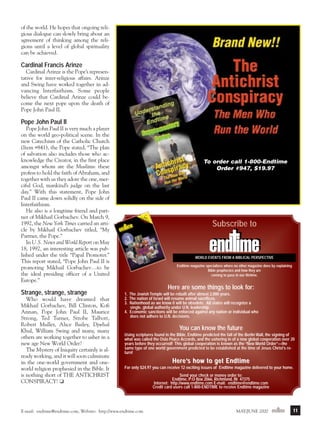 m/j 00 mag

1/24/01

9:57 AM

Page 11

of the world. He hopes that ongoing religious dialogue can slowly bring about an
agreement of thinking among the religions until a level of global spirituality
can be achieved.

Cardinal Francis Arinze
Cardinal Arinze is the Pope’s representative for inter-religious affairs. Arinze
and Swing have worked together in advancing Interfaithism. Some people
believe that Cardinal Arinze could become the next pope upon the death of
Pope John Paul II.

Pope John Paul II
Pope John Paul II is very much a player
on the world geo-political scene. In the
new Catechism of the Catholic Church
(Item #841), the Pope stated, “The plan
of salvation also includes those who acknowledge the Creator, in the first place
amongst whom are the Muslims: these
profess to hold the faith of Abraham, and
together with us they adore the one, merciful God, mankind’s judge on the last
day.” With this statement, Pope John
Paul II came down solidly on the side of
Interfaithism.
He also is a longtime friend and partner of Mikhail Gorbachev. On March 9,
1992, the New York Times carried an article by Mikhail Gorbachev titled, “My
Partner, the Pope.”
In U.S. News and World Report on May
18, 1992, an interesting article was published under the title “Papal Promoter.”
This report stated, “Pope John Paul II is
promoting Mikhail Gorbachev…to be
the ideal presiding officer of a United
Europe.”

Strange, strange, strange
Who would have dreamed that
Mikhail Gorbachev, Bill Clinton, Kofi
Annan, Pope John Paul II, Maurice
Strong, Ted Turner, Strobe Talbott,
Robert Muller, Alice Bailey, Djwhal
Khul, William Swing and many, many
others are working together to usher in a
new age New World Order?
The Mystery of Iniquity certainly is already working, and it will soon culminate
in the one-world government and oneworld religion prophesied in the Bible. It
is nothing short of THE ANTICHRIST
CONSPIRACY! ❏

To order call 1-800-Endtime
Order #947, $19.97

$3.00

Gre Worl
ate d’s
st
—J
ust Disaste
Ahe
r
ad—
e 2000
May/Jun
Volume

10/Numb

WOR

er 3

LD EVE

NTS

FRO

MA

BIBLICA

L PER

SPE

CTIV

E

Subscribe to

WORLD EVENTS FROM A BIBLICAL PERSPECTIVE
E-m

ail:

ime@
endt

com
ime.
endt

, Web

site:

http

://ww

w.en

dtim

m
e.co

Endtime magazine specializes where no other magazine does by explaining
Bible prophecies and how they are
coming to pass in our lifetime.

Here are some things to look for:
1. The Jewish Temple will be rebuilt after almost 2,000 years.
2. The nation of Israel will resume animal sacrifices.
3. Nationhood as we know it will be obsolete. All states will recognize a
single, global authority under U.N. leadership.
4. Economic sanctions will be enforced against any nation or individual who
does not adhere to U.N. decisions.

You can know the future
Using scriptures found in the Bible, Endtime predicted the fall of the Berlin Wall, the signing of
what was called the Oslo Peace Accords, and the ushering in of a new global cooperation over 20
years before they occurred! This global cooperation is known as the “New World Order”—the
same type of one world government predicted to be established at the time of Jesus Christ’s return!

Here’s ho w to g et Endtime
For only $24.97 you can receive 12 exciting issues of Endtime magazine delivered to your home.

E-mail: endtime@endtime.com, Website: http://www.endtime.com

Send your check or money order to:
Endtime, P:O Box 2066, Richmond, IN 47375
Internet: http://www.endtime.com E-mail: endtime@endtime.com
Credit card users call 1-800-ENDTIME to receive Endtime magazine

MAY/JUNE 2000endtime

11

 