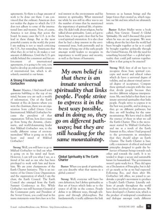 m/j 00 mag

1/24/01

9:57 AM

Page 15

agreements. So there is a huge amount of
work to be done out there. I am convinced that the ordinary American does
not realize the degree to which the U.S
does not adhere to some of the international laws and treaties. Now, of course,
America is not doing that across the
board. In many cases the U.S. is in the
lead in these things. But as the most
powerful country in the world, the point
I am making is not so much criticizing
the U.S., but reminding Americans that
what they do or fail to do makes a vast
amount of difference. Until the U.S. gets
solidly behind the consistent and fair enforcement
of
international
agreements, it is going to be very, very
hard to develop an enforceable system
of international law, which is absolutely essential to our future.

A Strong Friendship with
Gorbachev
Baxter: Maurice, I find myself with
questions bubbling to the top of my
mind, because you are such a wealth
of information. Out of the Earth
Summit at Rio de Janeiro where you
were the chairman, there was an organization born called Green Cross
International. Mikhail Gorbachev became the president of that
organization. Tell me, how does a man
go from being the dynamic, charismatic, and world-dominating leader
that Mikhail Gorbachev was, to the
totally different venue of environmentalism? What is going on in the
heart and mind of Mikhail
Gorbachev?

real interest in the environment and his
interest in spirituality. What interested
me while he was still in office was to see
the number of times that he mentioned
the importance of spiritual life, of spirituality. He didn’t talk about religion, but he
talked about spirituality. Later, as I got to
know him, it was quite clear that he has
a real spiritual orientation. It is also clear
that he had a deep interest in the environmental issue, both personally and in
the sense of being one of the early people
amongst world leaders to recognize its
importance to world peace and security,
as well as the future of humanity.

between us as human beings and the
larger forces that created us, which regulate our life and into which we ultimately
return.
Baxter: Robert Muller wrote a book
called, New Genesis: Toward A Global
Spirituality. He and I discussed this point
when he was on our program. We were
talking about the fact that the world had
been brought together as far as it could
be brought together politically through
the United Nations. He felt the need for
something beyond that — a global spirituality that could pull nations together.
How is that going to be enacted?
Strong: Well, first of all we have to
recognize those basic spiritual concepts and moral and ethical values
which do have a universal degree of
validity, and an almost virtual universal degree of acceptance. Compare
these spiritual concepts with the ones
that divide people because they
involve different religious interpretations. My own belief is that there is an
innate universal spirituality that links
people. People strive to express it in
the best way possible, and in doing so,
they go on different pathways; but
they are still heading for the same
mountaintop. We have tried to distill
the essence of these in what we call
the Earth Charter. This is the movement started by Mikhail Gorbachev
and me as a result of the Earth
Summit in Rio, where I had proposed
to the governments in attendance
that they should adopt an Earth
Charter. The Earth Charter is basically a statement of ethical and moral
principles designed to guide the behavior of human beings towards each
other and towards the earth. It is intended to shape a secure and sustainable
future for humankind. The governments
weren’t quite ready for it. They did agree
on a Declaration of Principles, but it didn’t go nearly as far as we had expected.
Following Rio, and then after Mr.
Gorbachev left office, we joined to undertake a people’s movement to produce
a People’s Earth Charter. Literally millions of people throughout the world
have been involved in that process. We
have developed a Charter now, which is
the product of widespread consultations
and dialogue amongst vastly different

My own belief is
that there is an
innate universal
spirituality that links
people. People strive
to express it in the
best way possible,
and in doing so, they
go on different pathways; but they are
still heading for the
same mountaintop.

Strong: Well, you will have to go to
Mikhail Gorbachev to find out what
is going on in his mind and heart.
However, I can tell you what I see, as a
friend of his and as one who has been
privileged to work with him and know
him. We are joint chairpersons of the
Earth Charter Initiative. This is an initiative of his Green Cross Organization
and the organization of which I am the
chair, the Earth Council. The Earth
Council also emerged from the Earth
Summit Conference in Rio. While
Gorbachev was still Secretary-General of
the Communist party and President of
the Soviet Union, you could read in his
many statements some first clues as to his

Global Spirituality & The Earth
Charter
Baxter: When you speak of spirituality,
can you describe what that means in a
global context?
Strong: Well, everyone will have his
own definition, but I define spirituality as
that set of forces which links us to the
source of all life in the cosmos. People
define it in different ways, through religions and through philosophies. But
fundamentally, it really addresses the link

E-mail: endtime@endtime.com, Website: http://www.endtime.com

MAY/JUNE 2000endtime

15

 