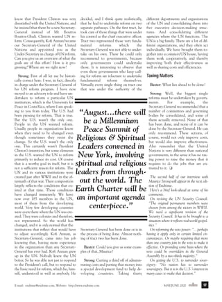 m/j 00 mag

1/24/01

9:57 AM

Page 17

know that President Clinton was very
dissatisfied with the United Nations, and
he insisted that there be a new SecretaryGeneral instead of Mr. Boutros
Boutros-Ghali. Clinton wanted UN reform. Consequently, Kofi Annan became
our Secretary-General of the United
Nations and appointed you as the
Under-Secretary in charge of UN reform.
Can you give us an overview of what the
goals are of this effort? How is it progressing? Where are we right now?
Strong: First of all let me be historically correct here. I was, in fact, directly
in charge under the Secretary-General of
his UN reform program. I have now
moved to an advisory role and have undertaken to reform a particular UN
institution, which is the University for
Peace in Costa Rica, where I am speaking to you from today. The U.S. had
been pressing for reform. That is true.
But the U.S. wasn’t the only one.
People in the UN wanted reform.
Usually people in organizations know
when they need to be changed even
though sometimes they resist the
change. So the U.S. wasn’t the only
one. This certainly wasn’t President
Clinton’s intention, but some elements
in the U.S. wanted the UN to reform
primarily to reduce its cost. Of course
that is a worthy goal in itself, but it is
not a sufficient reason for reform. The
UN and its various institutions were
created just after WWII and in the aftermath of that war. Their composition
largely reflects the conditions that existed at that time. Those conditions
have changed immensely. We have
now over 185 members in the UN,
most of them from the developing
world. Very few developing countries
were even there when the UN was created. They were colonies and therefore,
not represented. So the world has
changed, and it is only normal that the
institutions that reflect that would have
to adjust accordingly. Kofi Annan, as
Secretary-General, came into his job
knowing that, having more experience
in the organization than any SecretaryGeneral has ever had. Kofi Annan grew
up in the UN. Nobody knew the UN
better. So he was able not just to respond
to the President’s call, but to respond to
the basic need for reform, which he, himself, understood as well as anybody. He

decided, and I think quite realistically,
that he had to undertake reform on two
separate pathways. On the first tract, he
took care of those things that were under
his control as the chief executive officer.
Tract two represented those very fundamental
reforms
which
the
Secretary-General was not able to undertake on his own. These he could only
recommend to governments, because
only governments could undertake
those. It is interesting to observe that
even those governments who keep calling for reform are reluctant to undertake
fundamental
reform
themselves.
Virtually every single thing on tract one
that was under the authority of the

different departments and organizations
of the UN and consolidating them into
five executive decision-making structures. And consolidating different
agencies where the UN functions. The
UN is a big family. There are a lot of different organizations, and they often act
individually. We have brought them together into a common UN house, having
them work cooperatively, and thereby
improving both their effectiveness as
well as sharing costs and efficiencies.

Taxing Matters
Baxter: What lies ahead to be done?
Strong: Well, the biggest single
reforms must be undertaken by governments.
For
example,
the
Secretary-General recommended that a
number of committees and governing
bodies be consolidated, and some of
them actually removed. None of that
has been done, and none of it can be
done by the Secretary-General. He can
only recommend. These actions, of
course, would not only improve costs,
but would also improve effectiveness.
Also remember that the United
Nations is very different than national
governments, in the sense it has no taxing power to raise the money that it
requires to do the jobs that are entrusted to it. ❏

“August...there will
be a Millennium
Peace Summit of
Religious & Spiritual
Leaders convened in
New York, involving
spiritual and religious
leaders from through- The second half of our interview with
out the world. The Maurice Strong will appear in the next edition of Endtime.
Earth Charter will be Here’s a brief look-ahead at some of his
an important agenda comments. the UN Security Council:
On revising
“The original permanent members were
centerpiece.”
chosen from among the victors in WWII.
Secretary-General has been done or is in
the process of being done. Almost nothing of tract two has been done.
Baxter: Could you give us some examples of that, Maurice?
Strong: Cutting a third off of administrating costs and putting that money into
a special development fund to help developing countries. Taking thirty

E-mail: endtime@endtime.com, Website: http://www.endtime.com

We need a significant revision of the
Security Council. It has to be brought to a
situation where it reflects real world geopolitics.”
On reforming the veto power: “…perhaps
having it apply only in certain limited circumstances. Or maybe requiring that more
than one country join in the veto to make it
effective. Or providing some basis where the
veto could be overridden in the General
Assembly by a two-thirds majority.”
On getting the U.S. to surrender sovereignty: “No nation has to surrender
sovereignty. But it is in the U.S.’s interest in
many cases to make that decision.”
MAY/JUNE 2000endtime

17

 
