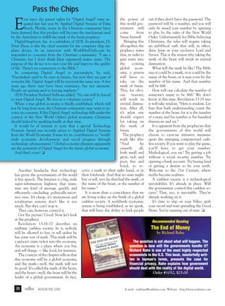 m/j 00 mag

1/24/01

9:58 AM

Page 20

Pass the Chips

E

the power of
this world government will
come
from
Satan himself.
Bringing this
all together, the
prophecy states
that, in order to
gain entry into
the
coming
global economy, a person
will have to
take on the
mark of Satan.
This, for obvious
reasons,
will result in
eternal damnation. After all,
it’s what one
should expect
for taking on
the mark of
Satan.
The prophecy
reads like this:
“And
he
causeth
all,
both small and
great, rich and
poor, free and
bond, to receive a mark in their right hand, or in
their foreheads: And that no man might
buy or sell, save he that had the mark, or
the name of the beast, or the number of
his name.”
It is more than a coincidence that we
are living today on the brink of a global
cashless society. A worldwide economic
system is being established, as we speak,
that will have the ability to lock people

ver since the patent rights for “Digital Angel” were acquired late last year by Applied Digital Systems of Palm
Beach, Florida, many in the Christian community have
been alarmed that this product will become the mechanism used
by the Antichrist to fulfill the mark of the beast prophecy.
DigitalAngel.net, Inc. is a subsidiary of ADS. Its president, Dr.
Peter Zhou, is also the chief scientist for the computer chip implant device. In an interview with WorldNetDaily.com he
responded to concerns from the Christian community. “I am a
Christian, but I don’t think [that argument] makes sense. The
purpose of the device is to save your life and improve the quality
of life. There’s no connection to the Bible.”
In comparing Digital Angel to pacemakers, he said,
“Pacemakers used to be seen as bizarre, but now they are part of
everyday life. Digital Angel will be received the same way. A few
years ago there may have been resistance, but not anymore.
People are getting used to having implants.”
ADS President Richard Sullivan added, “No one will be forced
to wear Digital Angel. We live in a voluntary society.”
When a true global economy is finally established, which will
not be long from now, the Christian community may want to revoice its concerns. If this Digital Angel technology falls under the
control of the New World Order’s global economy, Christians
should indeed be speaking loudly at that time.
It would be of interest to note that a special Technology
Pioneers Award was recently given to Applied Digital Systems
from the World Economic Forum for its contributions to “worldwide economic development and social progress through
technology advancements.” Global economy planners apparently
see the potential of Digital Angel for the future global economy.
And that’s scary! ❏

Another headache that technology
has given the governments of the world
is free speech. The Internet is a big, wide
super-information highway that transmits any kind of message quickly and
efficiently—including politically-incorrect ones. It’s cheap, it’s anonymous and
totalitarian systems don’t like it too
much. But they can’t stop it.
They can, however, control it.
Got the picture? Good. Now let’s look
at the prophecy.
Revelation 13:16-17 describes an
endtime cashless society. In it, nobody
will be allowed to buy or sell unless he
has some sort of mark. This mark will be
a person’s entry ticket into the economy.
An economy is a place where you buy
and sell things — like food, for instance.
The context of the chapter tells us that
this economy will be a global economy,
and the mark—well, the mark will not
be good. It’s called the mark of the beast,
and the beast—well, the beast will be the
leader of a global government. In fact,
20

endtime MAY/JUNE 2000

out if they don’t have the password. The
password will be a number, and you will
only be issued your number by agreeing
to play by the rules of the New World
Order. Unfortunately for Bible-believing
Christians, the rules will require taking
an unbiblical oath that will, in effect,
deny Jesus as your exclusive Lord and
Savior. This is the reason why taking the
mark of the beast will result in eternal
damnation.
What will the mark be like? The Bible
says it could be a mark, or it could be the
name of the beast, or it may even be the
number of his name. And that number
will be 666.
How will one calculate the number of
someone’s name to be 666? We don’t
know at this time. Revelation 13:18 says
it will take wisdom. “Here is wisdom. Let
him that hath understanding count the
number of the beast: for it is the number
of a man; and his number is Six hundred
threescore and six.”
It is apparent from the prophecies that
the governments of this world will
choose to exercise intrusive measures
upon the emerging computerized cashless society. If you want to play the game,
you’ll have to get your number.
Mythological, you say? Try getting a job
without a social security number. Try
opening a bank account. Try buying land
or getting a dentist to fix your teeth.
Welcome to the 21st Century, where
myths become realities.
A cashless society is a technological
inevitability. It’s already in place. Will
the government control this cashless society? That, too, is inevitable. They’re
already working on it.
It’s time to slap on your Nikes, grab
your sword and start spreading the Good
News. You’re running out of time. ❏
Recommended Reading

The End of Money
by Richard Rahn
The question is not about what will happen. The
question is how will the governments handle it?
Richard Rahn is one of the most highly respected
economists in the U.S. This book, masterfully written in layman's terms, presents the case for
financial privacy. Rahn explains how government
should deal with the reality of the digital world.
Order #1052, $25.00

E-mail: endtime@endtime.com, Website: http://www.endtime.com

 