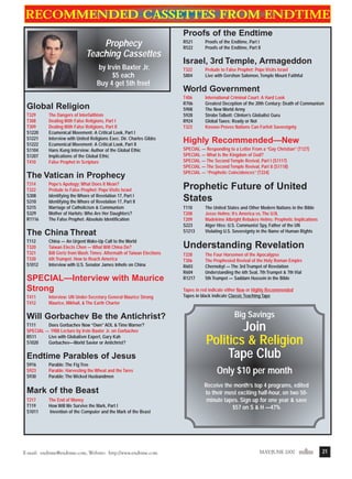 m/j 00 mag

1/24/01

9:58 AM

Page 21

Recommended cassettes from Endtime
Proofs of the Endtime

Prophecy
Teaching Cassettes
by Irvin Baxter Jr.
$5 each
Buy 4 get 5th free!

Global Religion
T329
T308
T309
S1220
S1221
S1222
S1104
S1207
T410

The Dangers of Interfaithism
Dealing With False Religions, Part I
Dealing With False Religions, Part II
Ecumenical Movement: A Critical Look, Part I
Interview with United Religions Exec. Dir. Charles Gibbs
Ecumenical Movement: A Critical Look, Part II
Hans Kung Interview: Author of the Global Ethic
Implications of the Global Ethic
False Prophet in Scripture

The Vatican in Prophecy
T314
T322
S308
S310
S315
S329
R1116

Pope’s Apology: What Does It Mean?
Prelude to False Prophet: Pope Visits Israel
Identifying the Whore of Revelation 17, Part I
Identifying the Whore of Revelation 17, Part II
Marriage of Catholicism & Communism
Mother of Harlots: Who Are Her Daughters?
The False Prophet: Absolute Identification

The China Threat
T112
T320
T321
T330
S1012

China — An Urgent Wake-Up Call to the World
Taiwan Elects Chen — What Will China Do?
Bill Gertz from Wash. Times: Aftermath of Taiwan Elections
6th Trumpet: How to Reach America
Interview with U.S. Senator James Inhofe on China

SPECIAL—Interview with Maurice
Strong
T411
T412

Interview: UN Under-Secretary General Maurice Strong
Maurice, Mikhail, & The Earth Charter

Will Gorbachev Be the Antichrist?
T111
Does Gorbachev Now “Own” AOL & Time Warner?
SPECIAL — 1988 Lecture by Irvin Baxter Jr. on Gorbachev
R511
Live with Globalism Expert, Gary Kah
S1020
Gorbachev—World Savior or Antichrist?

Endtime Parables of Jesus
S916
S923
S930

Parable: The Fig Tree
Parable: Harvesting the Wheat and the Tares
Parable: The Wicked Husbandmen

Mark of the Beast
T217
T119
S1011

The End of Money
How Will We Survive the Mark, Part I
Invention of the Computer and the Mark of the Beast

E-mail: endtime@endtime.com, Website: http://www.endtime.com

R521
R522

Proofs of the Endtime, Part I
Proofs of the Endtime, Part II

Israel, 3rd Temple, Armageddon
T322
S804

Prelude to False Prophet: Pope Visits Israel
Live with Gershon Salomon, Temple Mount Faithful

World Government
T406
R706
S908
S928
R924
T323

International Criminal Court: A Hard Look
Greatest Deception of the 20th Century: Death of Communism
The New World Army
Strobe Talbott: Clinton’s Globalist Guru
Global Taxes: Ready or Not
Kosovo Proves Nations Can Forfeit Sovereignty

Highly Recommended—New
SPECIAL — Responding to a Letter From a “Gay Christian” (T127)
SPECIAL — What Is the Kingdom of God?
SPECIAL — The Second Temple Revival, Part I (S1117)
SPECIAL — The Second Temple Revival, Part II (S1118)
SPECIAL — “Prophetic Coincidences” (T224)

Prophetic Future of United
States
T110
T208
T209
S223
S1213

The United States and Other Modern Nations in the Bible
Jesse Helms: It’s America vs. The U.N.
Madeleine Albright Rebukes Helms: Prophetic Implications
Alger Hiss: U.S. Communist Spy, Father of the UN
Violating U.S. Sovereignty in the Name of Human Rights

Understanding Revelation
T228
T306
R603
R604
R1217

The Four Horsemen of the Apocalypse
The Prophesied Revival of the Holy Roman Empire
Chernobyl — The 3rd Trumpet of Revelation
Understanding the 6th Seal, 7th Trumpet & 7th Vial
5th Trumpet — Saddam Hussein in the Bible

Tapes in red indicate either New or Highly Recommended
Tapes in black indicate Classic Teaching Tape

Big Savings

Join
Politics & Religion
Tape Club
Only $10 per month
Receive the month’s top 4 programs, edited
to their most exciting half-hour, on two 50minute tapes. Sign up for one year & save
$57 on S & H —47%

MAY/JUNE 2000endtime

21

 
