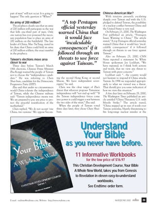 m/j 00 mag

1/24/01

9:58 AM

Page 23

Chinese-American War?

part of men” will not occur. It is going to
happen! The only question is “When?”

An army of 200 million?
The prophecy clearly says that an army
of 200 million will participate in the war
that kills one-third part of men. Only
one nation has ever possessed the necessary population base to place an army of
200 million on the battlefield. The late
leader of China, Mao TseTung, stated in
his diary that China could field an army
of 200 million soldiers, the exact number
in the prophecy.

Taiwan’s elections move area
closer to war
Three days before Taiwan’s March
18th elections, Chinese Prime Minister
Zhu Rongji warned the people of Taiwan
not to choose the “independence candidate.” He was referring to Chen
Shui-bian, candidate for the Democratic
Progressive Party (DPP).
Zhu said that under no circumstances
would China tolerate the independence
of Taiwan, while the Chinese military
said: “Taiwan independence means war.
We are prepared to pay any price to protect the peaceful reunification of the
motherland.”
Chen replied, “We do not accept ‘one
China, two systems.’ We oppose becom-

“A top Pentagon
official yesterday
warned China that
it would face
‘incalculable
consequences’ if it
followed through on
threats to use force
against Taiwan.”
ing the second Hong Kong or second
Macau. We have independent sovereignty,” he said.
Chen was the clear target of Zhu’s
threat that whoever proposes Taiwanese
independence will “not end up well.” “If
the Taiwan independence forces come
into power it could trigger a war between
the two sides of the strait,” Zhu said.
When the people of Taiwan voted
three days later, they chose Chen Shuibian.

With tensions presently escalating
sharply over Taiwan and with the U.S.
pledged to defend Taiwan, the possibility
of a nuclear conflict between China and
the United States is very real.
On February 23, 2000, The Washington
Post published an article, “Pentagon
Issues Warning to China.” The article
stated, “A top Pentagon official yesterday
warned China that it would face ‘incalculable consequences’ if it followed
through on threats to use force against
Taiwan.”
Also on February 23, 2000, CNN
News reported a statement by White
House spokesman Joe Lockhart, “We
have repeated, in I think both actions
and words, that we view any threat to
Taiwan with grave concern.”
Lockhart said, “…the country would
not hesitate to respond if China attacks
Taiwan. In 1996 we responded appropriately to what we viewed was a threat.
That should give you some indication of
how we view this situation.”
A few days later on February 29, 2000,
The Washington Times published an article entitled “China Threatens U.S. with
Missile Strike.” The article stated,
“China stepped up its war of words over
Taiwan yesterday, bluntly threatening to
fire long-range nuclear missiles at the

Understand
Your Bible

as you never have before.
11 Informative Workbooks
for the low price of $16.97
This Christian Development Course,Your Bible
A Whole New World, takes you from Genesis
to Revelation in eleven easy-to-understand
workbooks.
See Endtime order form.

E-mail: endtime@endtime.com, Website: http://www.endtime.com

MAY/JUNE 2000endtime

23

 