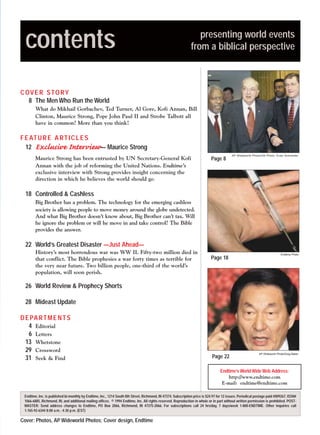 m/j 00 mag

1/24/01

9:57 AM

Page 3

contents

presenting world events
from a biblical perspective

C OV E R S T O RY
8 The Men Who Run the World
What do Mikhail Gorbachev, Ted Turner, Al Gore, Kofi Annan, Bill
Clinton, Maurice Strong, Pope John Paul II and Strobe Talbott all
have in common? More than you think!

F E AT U R E A R T I C L E S
12 Exclusive Interview— Maurice Strong
Maurice Strong has been entrusted by UN Secretary-General Kofi
Annan with the job of reforming the United Nations. Endtime’s
exclusive interview with Strong provides insight concerning the
direction in which he believes the world should go.

Page 8

AP Wideworld Photo/UN Photo, Evan Schneider

18 Controlled & Cashless
Big Brother has a problem. The technology for the emerging cashless
society is allowing people to move money around the globe undetected.
And what Big Brother doesn’t know about, Big Brother can’t tax. Will
he ignore the problem or will he move in and take control? The Bible
provides the answer.

22 World’s Greatest Disaster —Just Ahead—
History’s most horrendous war was WW II. Fifty-two million died in
that conflict. The Bible prophesies a war forty times as terrible for
the very near future. Two billion people, one-third of the world’s
population, will soon perish.

Page 18

Endtime Photo

26 World Review & Prophecy Shorts
28 Mideast Update
D E PA R T M E N T S
4 Editorial
6 Letters
13 Whetstone
29 Crossword
31 Seek & Find

Page 22

AP Wideworld Photo/Greg Baker

Endtime’s World Wide Web Address:
http://www.endtime.com
E-mail: endtime@endtime.com
Endtime, Inc. is published bi-monthly by Endtime, Inc., 1214 South 8th Street, Richmond, IN 47374. Subscription price is $24.97 for 12 issues. Periodical postage paid #009267, ISSN#
1066-6885, Richmond, IN, and additional mailing offices. © 1994 Endtime, Inc. All rights reserved. Reproduction in whole or in part without written permission is prohibited. POSTMASTER: Send address changes to Endtime, PO Box 2066, Richmond, IN 47375-2066. For subscriptions call 24 hrs/day, 7 days/week 1-800-ENDTIME. Other inquiries call
1-765-92-6344 8:00 a.m. - 4:30 p.m. (EST)

Cover: Photos, AP Wideworld Photos; Cover design, Endtime

 