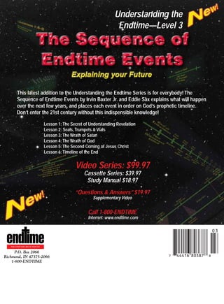 m/j 00 mag

1/24/01

9:58 AM

Page 32

Understanding the
Endtime—Level 3

This latest addition to the Understanding the Endtime Series is for everybody! The
Sequence of Endtime Events by Irvin Baxter Jr. and Eddie Sax explains what will happen
over the next few years, and places each event in order on God’s prophetic timeline.
Don’t enter the 21st century without this indispensible knowledge!
Lesson 1: The Secret of Understanding Revelation
Lesson 2: Seals, Trumpets & Vials
Lesson 3: The Wrath of Satan
Lesson 4: The Wrath of God
Lesson 5: The Second Coming of Jesus Christ
Lesson 6: Timeline of the End

Video Series: $99.97
Cassette Series: $39.97
Study Manual $18.97
“Questions & Answers” $19.97
Supplementary Video

Call 1-800-ENDTIME
Internet: www.endtime.com

WORLD EVENTS FROM A BIBLICAL PERSPECTIVE

P.O. Box 2066
Richmond, IN 47375-2066
1-800-ENDTIME

*44 16-IADIHi:K;N

 