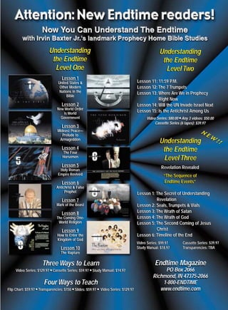 m/j 00 mag

1/24/01

9:57 AM

Page 5

Understanding
the Endtime
Level One
Lesson 1
Lesson 1

Understanding
the Endtime
Level Two
Lesson 11: 11:59 P.M.
Lesson 12: The 7 Trumpets
Lesson 13: Where Are We in Prophecy
Right Now
Lesson 14: Will the UN Invade Israel Next
Lesson 15: Is the Antichrist Among Us

United States &
United States &
Other Modern
Other Modern
Nations in the
Nations in the
Bible
Bible

Lesson 2
Lesson 2
New World Order
New World Order
is World
is World
Government
Government

q
Video Series: $80.00 q Any 3 videos: $50.00
Cassette Series (6 tapes): $39.97

Lesson 3
Lesson 3
Mideast Peace—
Mideast Peace—
Prelude to
Prelude to
Armageddon
Armageddon

Understanding
the Endtime
Level Three

Lesson 4
Lesson 4
The Four
The Four
Horsemen
Horsemen

Lesson 5
Lesson 5

NE

“The Sequence of
Endtime Events”

Lesson 6
Lesson 6
Antichrist & False
Antichrist & False
Prophet
Prophet

Lesson 1: The Secret of Understanding
Revelation
Lesson 2: Seals, Trumpets & Vials
Lesson 3: The Wrath of Satan
Lesson 4: The Wrath of God
Lesson 5: The Second Coming of Jesus
Christ
Lesson 6: Timeline of the End

Lesson 7
Lesson 7
Mark of the Beast
Mark of the Beast

Lesson 8
Lesson 8
The Coming OneThe Coming OneWorld Religion
World Religion

Lesson 9
Lesson 9
How to Enter the
How to Enter the
Kingdom of God
Kingdom of God

Video Series: $99.97
Video Series: $99.97
Study Manual: $18.97
Study Manual: $18.97

Lesson 10
Lesson 10

Cassette Series: $39.97
Cassette Series: $39.97
Transparencies: TBA
Transparencies: TBA

The Rapture
The Rapture

Three Ways to Learn

Endtime Magazine

Video Series: $129.97 Cassette Series: $59.97 Study Manual: $14.97
Video Series: $129.97 Cassette Series: $59.97 Study Manual: $14.97

PO Box 2066
Richmond, IN 47375-2066
1-800-ENDTIME
www.endtime.com

q
q

Four Ways to Teach
Flip Chart: $59.97 Transparencies: $150 q Slides: $59.97 q Video Series: $129.97
Flip Chart: $59.97 Transparencies: $150 q Slides: $59.97 q Video Series: $129.97
q
q

!

Revelation Revealed

Holy Roman
Holy Roman
Empire Revived
Empire Revived

q
q

W!

SEPTEMBER/OCTOBER 1999endtime
E-mail: endtime@endtime.com, Website: http://www.endtime.com

 